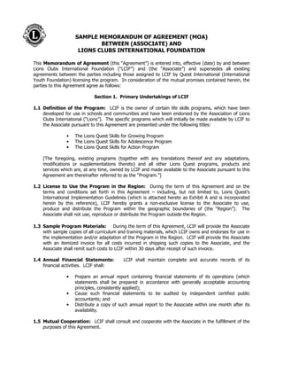SAMPLE MEMORANDUM OF AGREEMENT (MOA) 
BETWEEN (ASSOCIATE) AND 
LIONS CLUBS INTERNATIONAL FOUNDATION 
This Memorandum of Agreement (this “Agreement”) is entered into, effective (date) by and between 
Lions Clubs International Foundation (“LCIF”) and (the “Associate”) and supersedes all existing 
agreements between the parties including those assigned to LCIF by Quest International (International 
Youth Foundation) licensing the program. In consideration of the mutual promises contained herein, the 
parties to this Agreement agree as follows: 
Section 1. Primary Undertakings of LCIF 
1.1 Definition of the Program: LCIF is the owner of certain life skills programs, which have been 
developed for use in schools and communities and have been endorsed by the Association of Lions 
Clubs International (“Lions”). The specific programs which will initially be made available by LCIF to 
the Associate pursuant to this Agreement are presented under the following titles: 
• The Lions Quest Skills for Growing Program 
• The Lions Quest Skills for Adolescence Program 
• The Lions Quest Skills for Action Program 
[The foregoing, existing programs (together with any translations thereof and any adaptations, 
modifications or supplementations thereto) and all other Lions Quest programs, products and 
services which are, at any time, owned by LCIF and made available to the Associate pursuant to this 
Agreement are thereinafter referred to as the “Program.”] 
1.2 License to Use the Program in the Region: During the term of this Agreement and on the 
terms and conditions set forth in this Agreement – including, but not limited to, Lions Quest’s 
International Implementation Guidelines (which is attached hereto as Exhibit A and is incorporated 
herein by this reference), LCIF hereby grants a non-exclusive license to the Associate to use, 
produce and distribute the Program within the geographic boundaries of (the “Region”). The 
Associate shall not use, reproduce or distribute the Program outside the Region. 
1.3 Sample Program Materials: During the term of this Agreement, LCIF will provide the Associate 
with sample copies of all curriculum and training materials, which LCIF owns and endorses for use in 
the implementation and/or adaptation of the Program in the Region. LCIF will provide the Associate 
with an itemized invoice for all costs incurred in shipping such copies to the Associate, and the 
Associate shall remit such costs to LCIF within 30 days after receipt of such invoice. 
1.4 Annual Financial Statements: LCIF shall maintain complete and accurate records of its 
financial activities. LCIF shall: 
• Prepare an annual report containing financial statements of its operations (which 
statements shall be prepared in accordance with generally acceptable accounting 
principles, consistently applied); 
• Cause such financial statements to be audited by independent certified public 
accountants; and 
• Distribute a copy of such annual report to the Associate within one month after its 
availability. 
1.5 Mutual Cooperation: LCIF shall consult and cooperate with the Associate in the fulfillment of the 
purposes of this Agreement. 
 