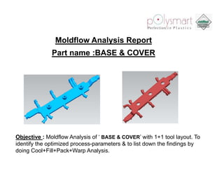 Moldflow Analysis Report
              Part name :BASE & COVER




Objective : Moldflow Analysis of ‘ BASE & COVER’ with 1+1 tool layout. To
identify the optimized process-parameters & to list down the findings by
doing Cool+Fill+Pack+Warp Analysis.
 
