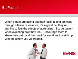 Be Patient
When others are acting out their feelings and opinions
through silence or violence, it’s a good bet they’re
starting to feel the effects of adrenaline. So, be patient
when exploring how they feel. Encourage them to
share their path and then wait for emotions to catch up
with the safety you’ve created.
 