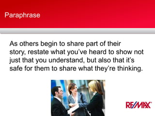 Paraphrase
As others begin to share part of their
story, restate what you’ve heard to show not
just that you understand, but also that it’s
safe for them to share what they’re thinking.
 