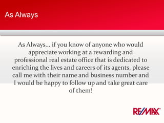 As Always
As Always... if you know of anyone who would
appreciate working at a rewarding and
professional real estate office that is dedicated to
enriching the lives and careers of its agents, please
call me with their name and business number and
I would be happy to follow up and take great care
of them!
 