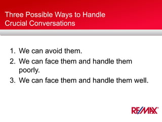 Three Possible Ways to Handle
Crucial Conversations
1. We can avoid them.
2. We can face them and handle them
poorly.
3. We can face them and handle them well.
 