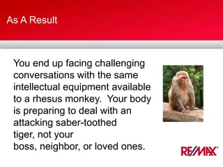 As A Result
You end up facing challenging
conversations with the same
intellectual equipment available
to a rhesus monkey. Your body
is preparing to deal with an
attacking saber-toothed
tiger, not your
boss, neighbor, or loved ones.
 
