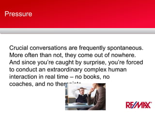 Pressure
Crucial conversations are frequently spontaneous.
More often than not, they come out of nowhere.
And since you’re caught by surprise, you’re forced
to conduct an extraordinary complex human
interaction in real time – no books, no
coaches, and no therapists.
 
