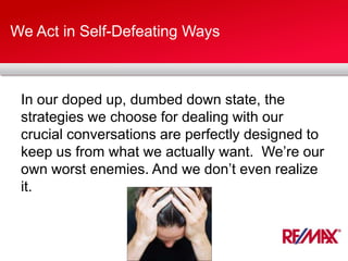 We Act in Self-Defeating Ways
In our doped up, dumbed down state, the
strategies we choose for dealing with our
crucial conversations are perfectly designed to
keep us from what we actually want. We’re our
own worst enemies. And we don’t even realize
it.
 