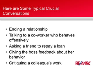 Here are Some Typical Crucial
Conversations
• Ending a relationship
• Talking to a co-worker who behaves
offensively
• Asking a friend to repay a loan
• Giving the boss feedback about her
behavior
• Critiquing a colleague’s work
 