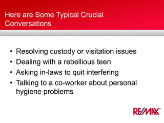 Here are Some Typical Crucial
Conversations
• Resolving custody or visitation issues
• Dealing with a rebellious teen
• Asking in-laws to quit interfering
• Talking to a co-worker about personal
hygiene problems
 