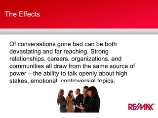 The Effects
Of conversations gone bad can be both
devastating and far reaching. Strong
relationships, careers, organizations, and
communities all draw from the same source of
power – the ability to talk openly about high
stakes, emotional, controversial topics.
 