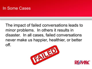 In Some Cases
The impact of failed conversations leads to
minor problems. In others it results in
disaster. In all cases, failed conversations
never make us happier, healthier, or better
off.
 
