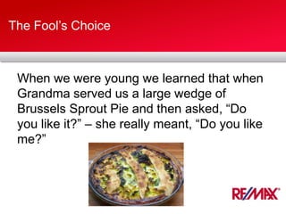 The Fool’s Choice
When we were young we learned that when
Grandma served us a large wedge of
Brussels Sprout Pie and then asked, “Do
you like it?” – she really meant, “Do you like
me?”
 