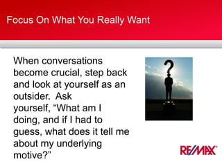 Focus On What You Really Want
When conversations
become crucial, step back
and look at yourself as an
outsider. Ask
yourself, “What am I
doing, and if I had to
guess, what does it tell me
about my underlying
motive?”
 