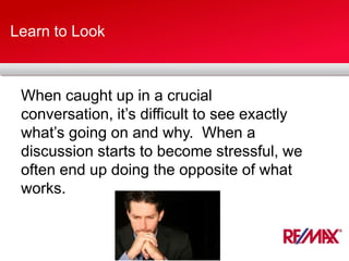 Learn to Look
When caught up in a crucial
conversation, it’s difficult to see exactly
what’s going on and why. When a
discussion starts to become stressful, we
often end up doing the opposite of what
works.
 