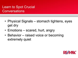 Learn to Spot Crucial
Conversations
• Physical Signals – stomach tightens, eyes
get dry
• Emotions – scared, hurt, angry
• Behavior – raised voice or becoming
extremely quiet
 