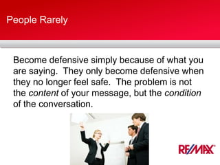 People Rarely
Become defensive simply because of what you
are saying. They only become defensive when
they no longer feel safe. The problem is not
the content of your message, but the condition
of the conversation.
 