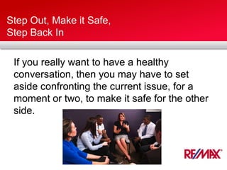 Step Out, Make it Safe,
Step Back In
If you really want to have a healthy
conversation, then you may have to set
aside confronting the current issue, for a
moment or two, to make it safe for the other
side.
 