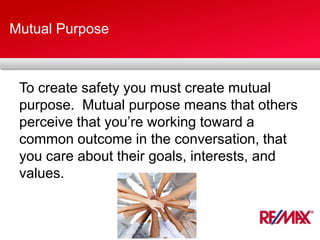 Mutual Purpose
To create safety you must create mutual
purpose. Mutual purpose means that others
perceive that you’re working toward a
common outcome in the conversation, that
you care about their goals, interests, and
values.
 