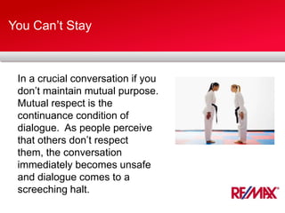 You Can’t Stay
In a crucial conversation if you
don’t maintain mutual purpose.
Mutual respect is the
continuance condition of
dialogue. As people perceive
that others don’t respect
them, the conversation
immediately becomes unsafe
and dialogue comes to a
screeching halt.
 