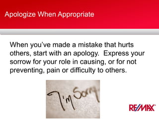 Apologize When Appropriate
When you’ve made a mistake that hurts
others, start with an apology. Express your
sorrow for your role in causing, or for not
preventing, pain or difficulty to others.
 