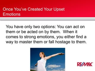 Once You’ve Created Your Upset
Emotions
You have only two options: You can act on
them or be acted on by them. When it
comes to strong emotions, you either find a
way to master them or fall hostage to them.
 