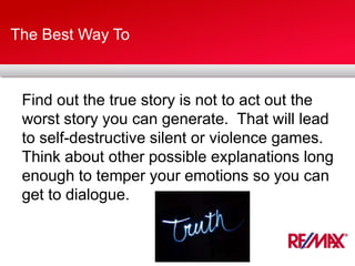 The Best Way To
Find out the true story is not to act out the
worst story you can generate. That will lead
to self-destructive silent or violence games.
Think about other possible explanations long
enough to temper your emotions so you can
get to dialogue.
 