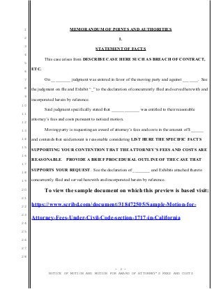 1
2
3
4
5
6
7
8
9
10
11
12
13
14
15
16
17
18
19
20
21
22
23
24
25
26
27
28
MEMORANDUM OF POINTS AND AUTHORITIES
I.
STATEMENT OF FACTS
This case arises from DESCRIBE CASE HERE SUCH AS BREACH OF CONTRACT,
ETC.
On _________ judgment was entered in favor of the moving party and against _______. See
the judgment on file and Exhibit “_” to the declaration of concurrently filed and served herewith and
incorporated herein by reference.
Said judgment specifically stated that _____________ was entitled to their reasonable
attorney’s fees and costs pursuant to noticed motion.
Moving party is requesting an award of attorney’s fees and costs in the amount of $______
and contends that said amount is reasonable considering LIST HERE THE SPECIFIC FACTS
SUPPORTING YOUR CONTENTION THAT THE ATTORNEY’S FEES AND COSTS ARE
REASONABLE. PROVIDE A BRIEF PROCEDURAL OUTLINE OF THE CASE THAT
SUPPORTS YOUR REQUEST. See the declaration of ________ and Exhibits attached thereto
concurrently filed and served herewith and incorporated herein by reference.
To view the sample document on which this preview is based visit:
https://www.scribd.com/document/318472505/Sample-Motion-for-
Attorney-Fees-Under-Civil-Code-section-1717-in-California
- 3 -
NOTICE OF MOTION AND MOTION FOR AWARD OF ATTORNEY’S FEES AND COSTS
 