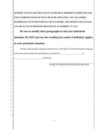 1
2
3
4
5
6
7
8
9
10
11
12
13
14
15
16
17
18
19
20
21
22
23
24
25
26
27
28
SUPPORT YOUR CLAIM THAT TITLE TO THE REAL PROPERTY IS DISPUTED AND
THAT COMPLEX ISSUES OF TITLE MUST BE LITIGATED. LIST ALL OTHER
SUPPORTING FACTS OR EVIDENCE THAT SUPPORT THE MOTION AND ATTACH
ANY RELEVANT SUPPORTING DOCUMENTS AS EXHIBITS “2”, ETC.
Be sure to modify these paragraphs to suit your individual
situation. Do NOT just use the wording here unless it definitely applies
to your particular situation.
I declare under penalty of perjury under the laws of the State of California that the foregoing
is true and correct and that this Declaration is executed on ______________________ at
_____________________________,California.
_____________________________________________
NAME OF PERSON SIGNING DECLARATION
- 21 -
 