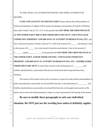 1
2
3
4
5
6
7
8
9
10
11
12
13
14
15
16
17
18
19
20
21
22
23
24
25
26
27
28
TO THE COURT, ALL INTERESTED PARTIES AND THEIR ATTORNEYS OF
RECORD:
NAME AND CAPACITY OF MOVING PARTY herein submits their Memorandum of
Points and Authorities in support of their motion for damages and sanctions for breach of fiduciary
duty under Family Code §§ 721, 1101 on the grounds that LIST HERE THE GROUNDS SUCH
AS THE OTHER PARTY BREACHED THEIR FIDUCIARY DUTY AND CONCEALED
COMMUNITY PROPERTY AND DID SO IN AN ATTEMPT TO DEFRAUD YOU, ETC. and
for as sanctions pursuant to Family Code §§ 271, 2100 in the amount of $_______ and attorney’s fees
in the amount of $_______ for a total award of sanctions and attorney’s fees in the amount of
$________ against _____________ on the grounds that LIST HERE THE GROUNDS SUCH AS
THE OTHER PARTY AND/OR THEIR COUNSEL CONCEALED COMMUNITY
PROPERTY AND DID SO IN AN ATTEMPT TO DEFRAUD YOU, ETC. AND BREACHED
THEIR FIDUCIARY DUTY as more fully set forth in the declaration(s) of __________ and
exhibits attached thereto, concurrently filed and served herewith and incorporated herein by
reference.
The motion will be based on the notice of motion or request for order and the memorandum of
points and authorities concurrently served and filed herewith, on the declaration of __________ and
Exhibits attached thereto concurrently served and filed herewith, on the papers and records on file
herein, and on such oral and documentary evidence as may be presented at the hearing of the motion
Be sure to modify these paragraphs to suit your individual
situation. Do NOT just use the wording here unless it definitely applies
- 2 -
POINTS AND AUTHORITIES-MOTION FOR DAMAGES AND SANCTIONS
 