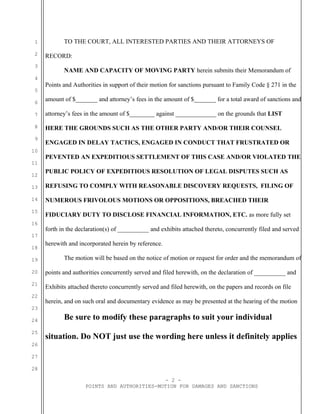 1
2
3
4
5
6
7
8
9
10
11
12
13
14
15
16
17
18
19
20
21
22
23
24
25
26
27
28
TO THE COURT, ALL INTERESTED PARTIES AND THEIR ATTORNEYS OF
RECORD:
NAME AND CAPACITY OF MOVING PARTY herein submits their Memorandum of
Points and Authorities in support of their motion for sanctions pursuant to Family Code § 271 in the
amount of $_______ and attorney’s fees in the amount of $_______ for a total award of sanctions and
attorney’s fees in the amount of $________ against _____________ on the grounds that LIST
HERE THE GROUNDS SUCH AS THE OTHER PARTY AND/OR THEIR COUNSEL
ENGAGED IN DELAY TACTICS, ENGAGED IN CONDUCT THAT FRUSTRATED OR
PEVENTED AN EXPEDITIOUS SETTLEMENT OF THIS CASE AND/OR VIOLATED THE
PUBLIC POLICY OF EXPEDITIOUS RESOLUTION OF LEGAL DISPUTES SUCH AS
REFUSING TO COMPLY WITH REASONABLE DISCOVERY REQUESTS, FILING OF
NUMEROUS FRIVOLOUS MOTIONS OR OPPOSITIONS, BREACHED THEIR
FIDUCIARY DUTY TO DISCLOSE FINANCIAL INFORMATION, ETC. as more fully set
forth in the declaration(s) of __________ and exhibits attached thereto, concurrently filed and served
herewith and incorporated herein by reference.
The motion will be based on the notice of motion or request for order and the memorandum of
points and authorities concurrently served and filed herewith, on the declaration of __________ and
Exhibits attached thereto concurrently served and filed herewith, on the papers and records on file
herein, and on such oral and documentary evidence as may be presented at the hearing of the motion
Be sure to modify these paragraphs to suit your individual
situation. Do NOT just use the wording here unless it definitely applies
- 2 -
POINTS AND AUTHORITIES-MOTION FOR DAMAGES AND SANCTIONS
 