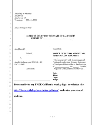 1
2
3
4
5
6
7
8
9
10
11
12
13
14
15
16
17
18
19
20
21
22
23
24
25
26
27
28
Any Party or Attorney
Any Street
Any Town, CA
Telephone: 555-555-5555
Any Attorney or Party
SUPERIOR COURT FOR THE STATE OF CALIFORNIA
COUNTY OF _____________________________
Any Plaintiff,
Plaintiff,
v.
Any Defendants,; and DOES 1 – 10,
INCLUSIVE
Defendants
CASE NO.
NOTICE OF MOTION AND MOTION
FOR SUMMARY JUDGMENT
[Filed concurrently with Memorandum of
Points and Authorities; Separate Statement
of Undisputed Material Facts; Declarations
of _______________ and ______; Exhibits;
[Proposed] Order; and Proof of Service]
Date:
Time:
Dept.:
Judge:
To subscribe to my FREE California weekly legal newsletter visit
http://freeweeklylegalnewsletter.gr8.com/ and enter your e-mail
address.
- 1 -
 