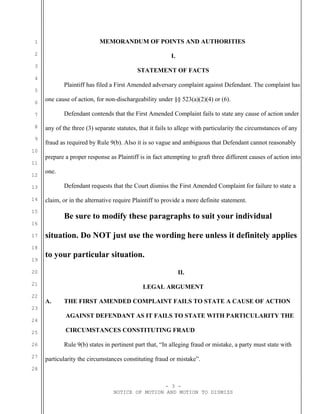 1
2
3
4
5
6
7
8
9
10
11
12
13
14
15
16
17
18
19
20
21
22
23
24
25
26
27
28
MEMORANDUM OF POINTS AND AUTHORITIES
I.
STATEMENT OF FACTS
Plaintiff has filed a First Amended adversary complaint against Defendant. The complaint has
one cause of action, for non-dischargeability under §§ 523(a)(2)(4) or (6).
Defendant contends that the First Amended Complaint fails to state any cause of action under
any of the three (3) separate statutes, that it fails to allege with particularity the circumstances of any
fraud as required by Rule 9(b). Also it is so vague and ambiguous that Defendant cannot reasonably
prepare a proper response as Plaintiff is in fact attempting to graft three different causes of action into
one.
Defendant requests that the Court dismiss the First Amended Complaint for failure to state a
claim, or in the alternative require Plaintiff to provide a more definite statement.
Be sure to modify these paragraphs to suit your individual
situation. Do NOT just use the wording here unless it definitely applies
to your particular situation.
II.
LEGAL ARGUMENT
A. THE FIRST AMENDED COMPLAINT FAILS TO STATE A CAUSE OF ACTION
AGAINST DEFENDANT AS IT FAILS TO STATE WITH PARTICULARITY THE
CIRCUMSTANCES CONSTITUTING FRAUD
Rule 9(b) states in pertinent part that, “In alleging fraud or mistake, a party must state with
particularity the circumstances constituting fraud or mistake”.
- 3 -
NOTICE OF MOTION AND MOTION TO DISMISS
 