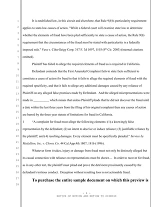 1
2
3
4
5
6
7
8
9
10
11
12
13
14
15
16
17
18
19
20
21
22
23
24
25
26
27
28
It is established law, in this circuit and elsewhere, that Rule 9(b)'s particularity requirement
applies to state-law causes of action. "While a federal court will examine state law to determine
whether the elements of fraud have been pled sufficiently to state a cause of action, the Rule 9(b)
requirement that the circumstances of the fraud must be stated with particularity is a federally
imposed rule." Vess v. Ciba-Geigy Corp. 317 F. 3d 1097, 1103 (9th
Cir. 2003) (internal citations
omitted).
Plaintiff has failed to allege the required elements of fraud as is required in California.
Defendant contends that the First Amended Complaint fails to state facts sufficient to
constitute a cause of action for fraud in that it fails to allege the required elements of fraud with the
required specificity, and that it fails to allege any additional damages caused by any reliance of
Plaintiff on any alleged false promises made by Defendant. And the alleged misrepresentations were
made in __________ which means that unless Plaintiff pleads that he did not discover the fraud until
a date within the last three years from the filing of his original complaint then any causes of action
are barred by the three year statute of limitations for fraud in California.
1 “A complaint for fraud must allege the following elements: (1) a knowingly false
representation by the defendant; (2) an intent to deceive or induce reliance; (3) justifiable reliance by
the plaintiff; and (4) resulting damages. Every element must be specifically pleaded.” Service by
Medallion, Inc. v. Clorox Co. 44 Cal.App.4th 1807, 1816 (1996).
Whatever form it takes, injury or damage from fraud must not only be distinctly alleged but
its causal connection with reliance on representations must be shown.... In order to recover for fraud,
as in any other tort, the plaintiff must plead and prove the detriment proximately caused by the
defendant's tortious conduct. Deception without resulting loss is not actionable fraud.
To purchase the entire sample document on which this preview is
- 4 -
NOTICE OF MOTION AND MOTION TO DISMISS
 