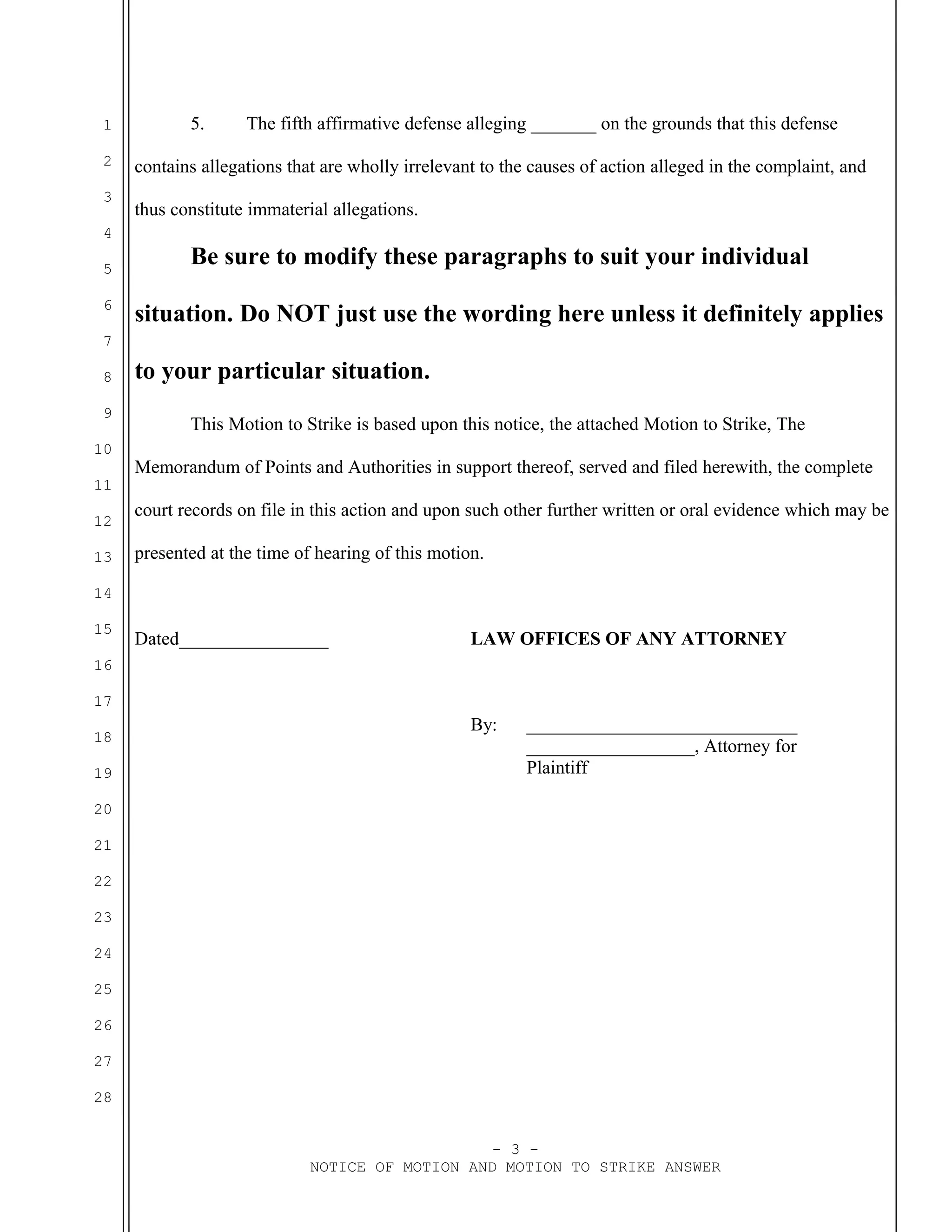 1
2
3
4
5
6
7
8
9
10
11
12
13
14
15
16
17
18
19
20
21
22
23
24
25
26
27
28
5. The fifth affirmative defense alleging _______ on the grounds that this defense
contains allegations that are wholly irrelevant to the causes of action alleged in the complaint, and
thus constitute immaterial allegations.
Be sure to modify these paragraphs to suit your individual
situation. Do NOT just use the wording here unless it definitely applies
to your particular situation.
This Motion to Strike is based upon this notice, the attached Motion to Strike, The
Memorandum of Points and Authorities in support thereof, served and filed herewith, the complete
court records on file in this action and upon such other further written or oral evidence which may be
presented at the time of hearing of this motion.
Dated________________ LAW OFFICES OF ANY ATTORNEY
By: _____________________________
__________________, Attorney for
Plaintiff
- 3 -
NOTICE OF MOTION AND MOTION TO STRIKE ANSWER
 