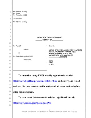 1
2
3
4
5
6
7
8
9
10
11
12
13
14
15
16
17
18
19
20
21
22
23
24
25
26
27
28
Any Attorney or Party
Any Street
Any Town, CA 55555
714-555-5555
Any Attorney or Party
UNITED STATES DISTRICT COURT
________ DISTRICT OF _____________
Any Plaintiff,
Plaintiff,
vs.
Any Defendant, and DOES 1-5
Defendants.
)
)
)
)
)
)
)
)
)
)
)
)
)
Case No.
NOTICE OF MOTION AND MOTION TO VACATE
DEFAULT PURSUANT TO RULE 55(c);
MEMORANDUM OF POINTS AND
AUTHORITIES; DECLARATION OF
_____________; EXHIBITS
DATE:
TIME:
PLACE
)
)
To subscribe to my FREE weekly legal newsletter visit
http://www.legaldocspro.net/newsletter.htm and enter your e-mail
address. Be sure to remove this notice and all other notices before
using this document.
To view other documents for sale by LegalDocsPro visit
http://www.scribd.com/LegalDocsPro
- 1 -
NOTICE OF MOTION AND MOTION TO VACATE DEFAULT UNDER RULE 55(c)
 