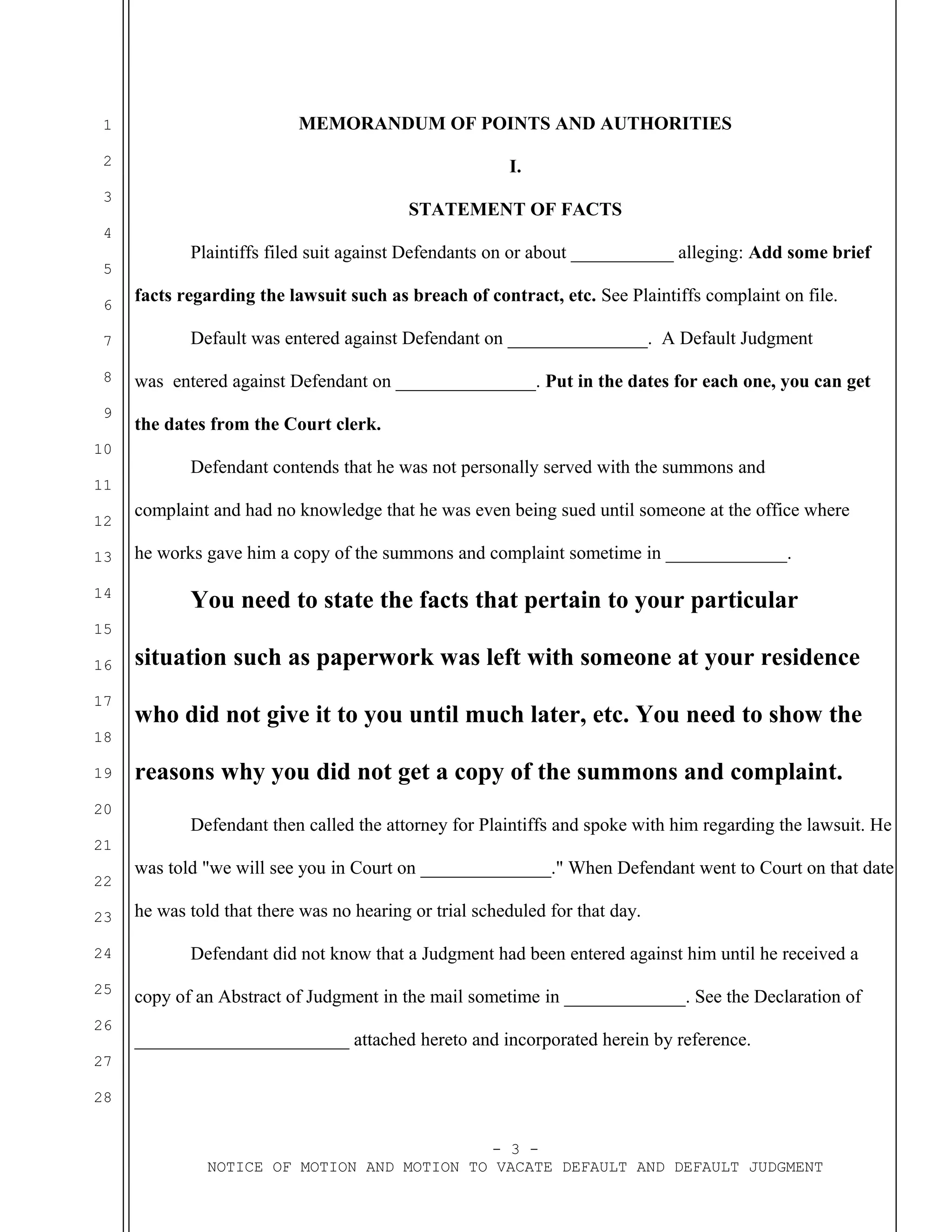 1
2
3
4
5
6
7
8
9
10
11
12
13
14
15
16
17
18
19
20
21
22
23
24
25
26
27
28
MEMORANDUM OF POINTS AND AUTHORITIES
I.
STATEMENT OF FACTS
Plaintiffs filed suit against Defendants on or about ___________ alleging: Add some brief
facts regarding the lawsuit such as breach of contract, etc. See Plaintiffs complaint on file.
Default was entered against Defendant on _______________. A Default Judgment
was entered against Defendant on _______________. Put in the dates for each one, you can get
the dates from the Court clerk.
Defendant contends that he was not personally served with the summons and
complaint and had no knowledge that he was even being sued until someone at the office where
he works gave him a copy of the summons and complaint sometime in _____________.
You need to state the facts that pertain to your particular
situation such as paperwork was left with someone at your residence
who did not give it to you until much later, etc. You need to show the
reasons why you did not get a copy of the summons and complaint.
Defendant then called the attorney for Plaintiffs and spoke with him regarding the lawsuit. He
was told "we will see you in Court on ______________." When Defendant went to Court on that date
he was told that there was no hearing or trial scheduled for that day.
Defendant did not know that a Judgment had been entered against him until he received a
copy of an Abstract of Judgment in the mail sometime in _____________. See the Declaration of
_______________________ attached hereto and incorporated herein by reference.
- 3 -
NOTICE OF MOTION AND MOTION TO VACATE DEFAULT AND DEFAULT JUDGMENT
 