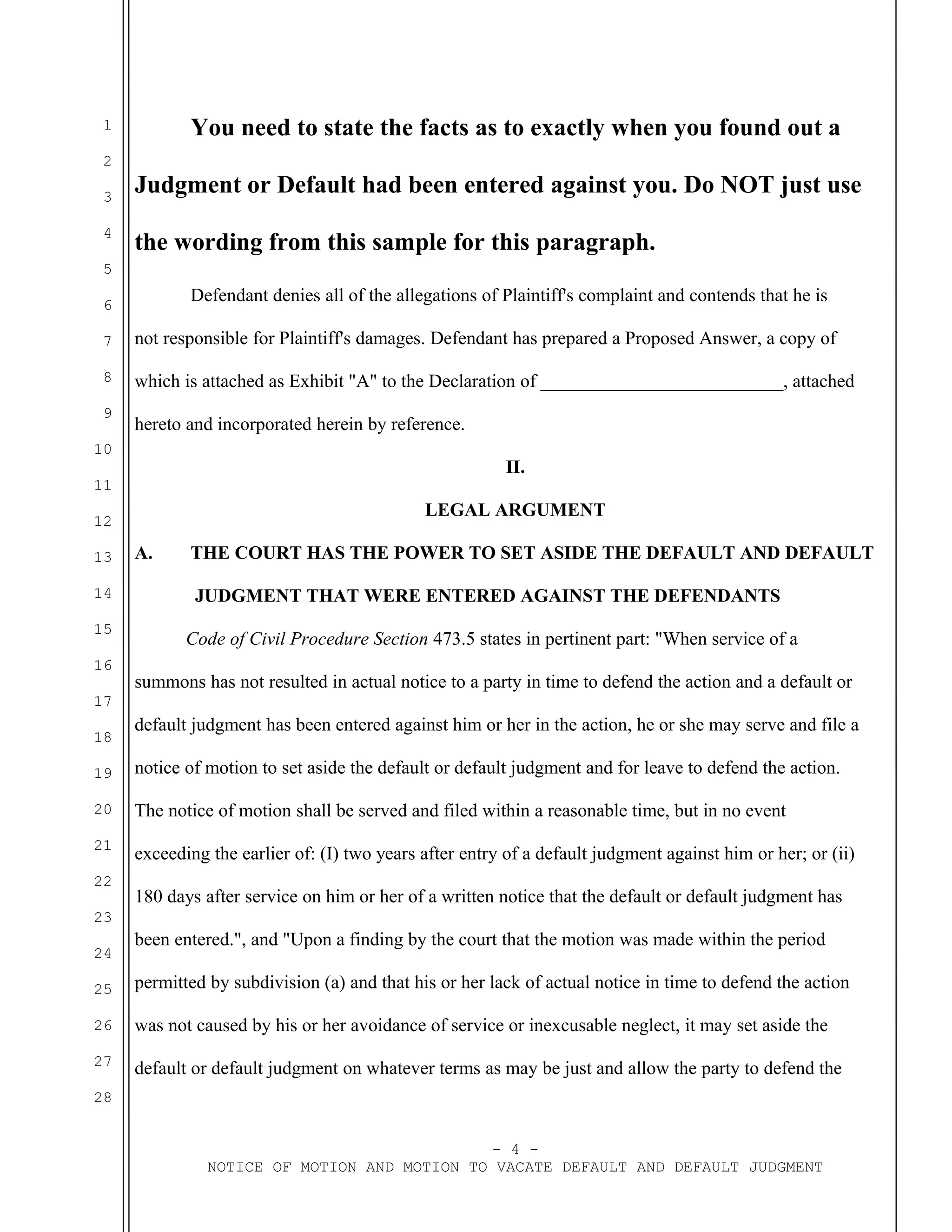 1
2
3
4
5
6
7
8
9
10
11
12
13
14
15
16
17
18
19
20
21
22
23
24
25
26
27
28
You need to state the facts as to exactly when you found out a
Judgment or Default had been entered against you. Do NOT just use
the wording from this sample for this paragraph.
Defendant denies all of the allegations of Plaintiff's complaint and contends that he is
not responsible for Plaintiff's damages. Defendant has prepared a Proposed Answer, a copy of
which is attached as Exhibit "A" to the Declaration of __________________________, attached
hereto and incorporated herein by reference.
II.
LEGAL ARGUMENT
A. THE COURT HAS THE POWER TO SET ASIDE THE DEFAULT AND DEFAULT
JUDGMENT THAT WERE ENTERED AGAINST THE DEFENDANTS
Code of Civil Procedure Section 473.5 states in pertinent part: "When service of a
summons has not resulted in actual notice to a party in time to defend the action and a default or
default judgment has been entered against him or her in the action, he or she may serve and file a
notice of motion to set aside the default or default judgment and for leave to defend the action.
The notice of motion shall be served and filed within a reasonable time, but in no event
exceeding the earlier of: (I) two years after entry of a default judgment against him or her; or (ii)
180 days after service on him or her of a written notice that the default or default judgment has
been entered.", and "Upon a finding by the court that the motion was made within the period
permitted by subdivision (a) and that his or her lack of actual notice in time to defend the action
was not caused by his or her avoidance of service or inexcusable neglect, it may set aside the
default or default judgment on whatever terms as may be just and allow the party to defend the
- 4 -
NOTICE OF MOTION AND MOTION TO VACATE DEFAULT AND DEFAULT JUDGMENT
 