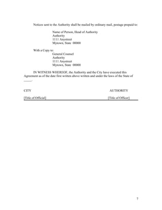 Notices sent to the Authority shall be mailed by ordinary mail, postage prepaid to:

                       Name of Person, Head of Authority
                       Authority
                       1111 Anystreet
                       Mytown, State 00000

        With a Copy to:
                      General Counsel
                      Authority
                      1111 Anystreet
                      Mytown, State 00000

       IN WITNESS WHEREOF, the Authority and the City have executed this
Agreement as of the date first written above written and under the laws of the State of
_____.


CITY                                                                AUTHORITY

[Title of Official]                                                [Title of Officer]




                                                                                          7
 