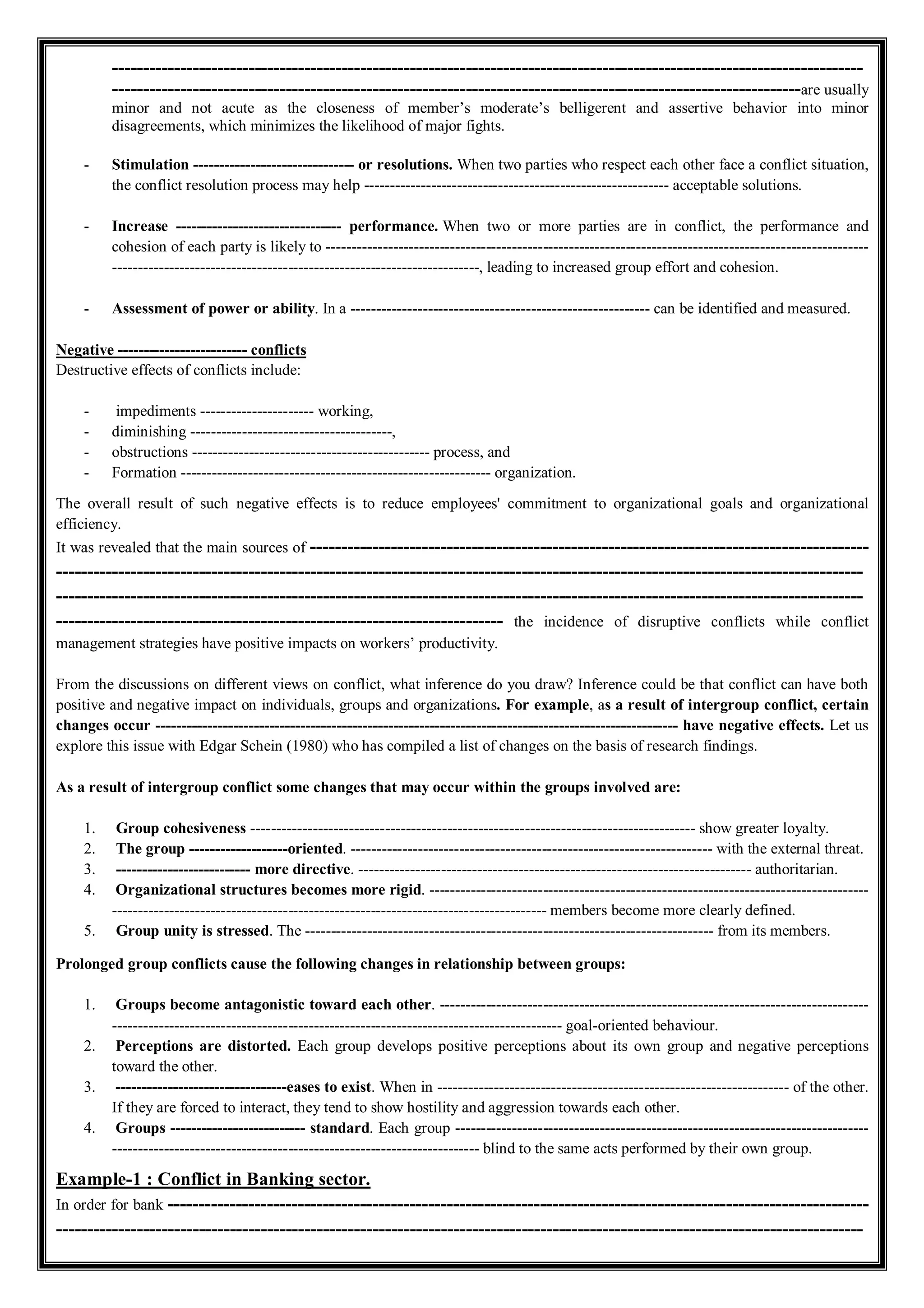 -------------------------------------------------------------------------------------------------------------------------
---------------------------------------------------------------------------------------------------------------are usually
minor and not acute as the closeness of member’s moderate’s belligerent and assertive behavior into minor
disagreements, which minimizes the likelihood of major fights.
- Stimulation ------------------------------- or resolutions. When two parties who respect each other face a conflict situation,
the conflict resolution process may help ----------------------------------------------------------- acceptable solutions.
- Increase -------------------------------- performance. When two or more parties are in conflict, the performance and
cohesion of each party is likely to ---------------------------------------------------------------------------------------------------------
-----------------------------------------------------------------------, leading to increased group effort and cohesion.
- Assessment of power or ability. In a ---------------------------------------------------------- can be identified and measured.
Negative ------------------------- conflicts
Destructive effects of conflicts include:
- impediments ---------------------- working,
- diminishing ---------------------------------------,
- obstructions ---------------------------------------------- process, and
- Formation ------------------------------------------------------------ organization.
The overall result of such negative effects is to reduce employees' commitment to organizational goals and organizational
efficiency.
It was revealed that the main sources of ------------------------------------------------------------------------------------------
----------------------------------------------------------------------------------------------------------------------------------
----------------------------------------------------------------------------------------------------------------------------------
------------------------------------------------------------------------ the incidence of disruptive conflicts while conflict
management strategies have positive impacts on workers’ productivity.
From the discussions on different views on conflict, what inference do you draw? Inference could be that conflict can have both
positive and negative impact on individuals, groups and organizations. For example, as a result of intergroup conflict, certain
changes occur ----------------------------------------------------------------------------------------------------- have negative effects. Let us
explore this issue with Edgar Schein (1980) who has compiled a list of changes on the basis of research findings.
As a result of intergroup conflict some changes that may occur within the groups involved are:
1. Group cohesiveness -------------------------------------------------------------------------------------- show greater loyalty.
2. The group -------------------oriented. ---------------------------------------------------------------------- with the external threat.
3. -------------------------- more directive. ---------------------------------------------------------------------------- authoritarian.
4. Organizational structures becomes more rigid. -------------------------------------------------------------------------------------
------------------------------------------------------------------------------------ members become more clearly defined.
5. Group unity is stressed. The ------------------------------------------------------------------------------- from its members.
Prolonged group conflicts cause the following changes in relationship between groups:
1. Groups become antagonistic toward each other. -----------------------------------------------------------------------------------
--------------------------------------------------------------------------------------- goal-oriented behaviour.
2. Perceptions are distorted. Each group develops positive perceptions about its own group and negative perceptions
toward the other.
3. ---------------------------------eases to exist. When in -------------------------------------------------------------------- of the other.
If they are forced to interact, they tend to show hostility and aggression towards each other.
4. Groups -------------------------- standard. Each group --------------------------------------------------------------------------------
----------------------------------------------------------------------- blind to the same acts performed by their own group.
Example-1 : Conflict in Banking sector.
In order for bank -----------------------------------------------------------------------------------------------------------------
----------------------------------------------------------------------------------------------------------------------------------
 