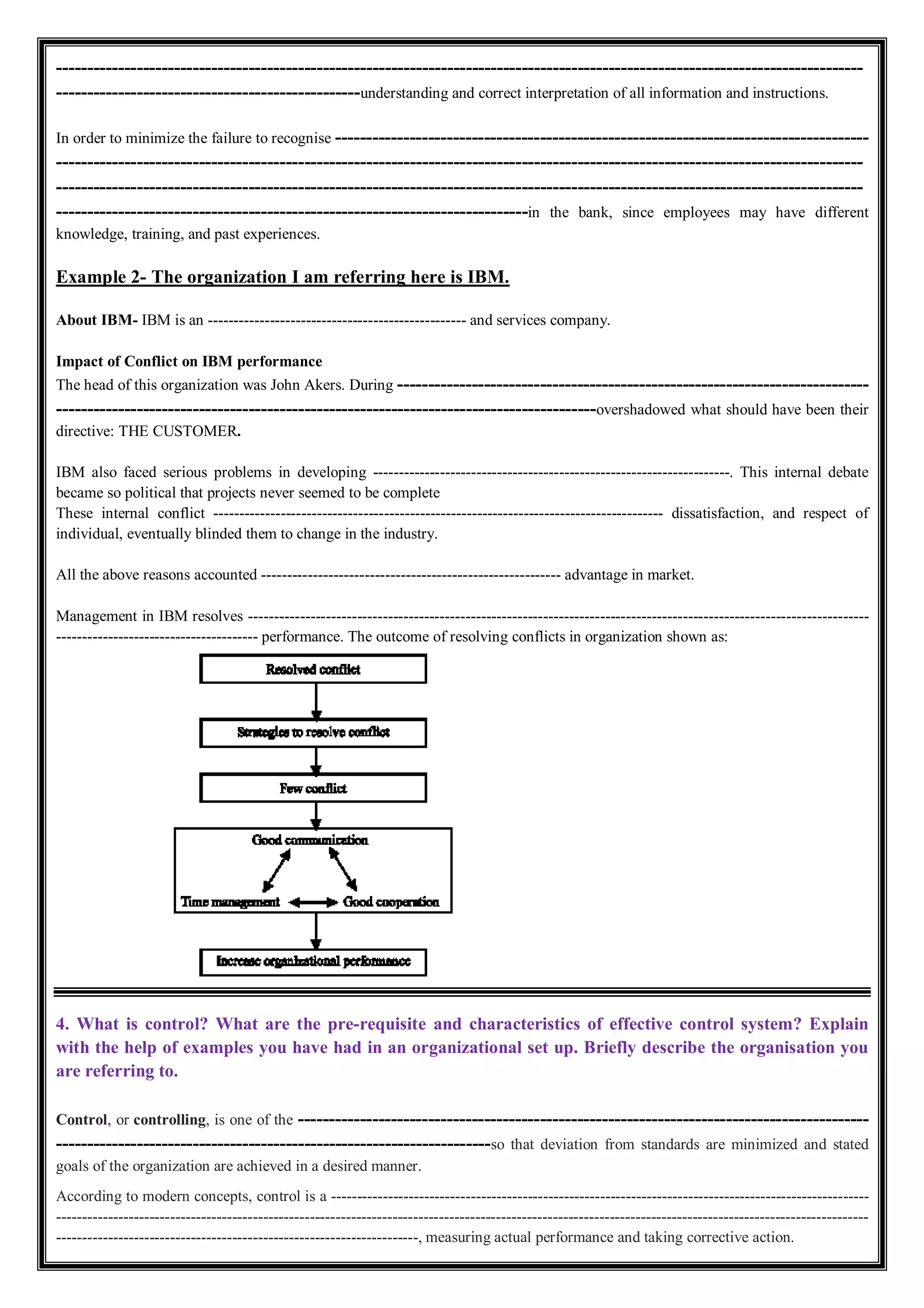 ----------------------------------------------------------------------------------------------------------------------------------
-------------------------------------------------understanding and correct interpretation of all information and instructions.
In order to minimize the failure to recognise --------------------------------------------------------------------------------------
----------------------------------------------------------------------------------------------------------------------------------
----------------------------------------------------------------------------------------------------------------------------------
----------------------------------------------------------------------------in the bank, since employees may have different
knowledge, training, and past experiences.
Example 2- The organization I am referring here is IBM.
About IBM- IBM is an -------------------------------------------------- and services company.
Impact of Conflict on IBM performance
The head of this organization was John Akers. During ----------------------------------------------------------------------------
---------------------------------------------------------------------------------------overshadowed what should have been their
directive: THE CUSTOMER.
IBM also faced serious problems in developing ---------------------------------------------------------------------. This internal debate
became so political that projects never seemed to be complete
These internal conflict --------------------------------------------------------------------------------------- dissatisfaction, and respect of
individual, eventually blinded them to change in the industry.
All the above reasons accounted ---------------------------------------------------------- advantage in market.
Management in IBM resolves ------------------------------------------------------------------------------------------------------------------------
--------------------------------------- performance. The outcome of resolving conflicts in organization shown as:
4. What is control? What are the pre-requisite and characteristics of effective control system? Explain
with the help of examples you have had in an organizational set up. Briefly describe the organisation you
are referring to.
Control, or controlling, is one of the --------------------------------------------------------------------------------------------
----------------------------------------------------------------------so that deviation from standards are minimized and stated
goals of the organization are achieved in a desired manner.
According to modern concepts, control is a --------------------------------------------------------------------------------------------------------
-------------------------------------------------------------------------------------------------------------------------------------------------------------
----------------------------------------------------------------------, measuring actual performance and taking corrective action.
 