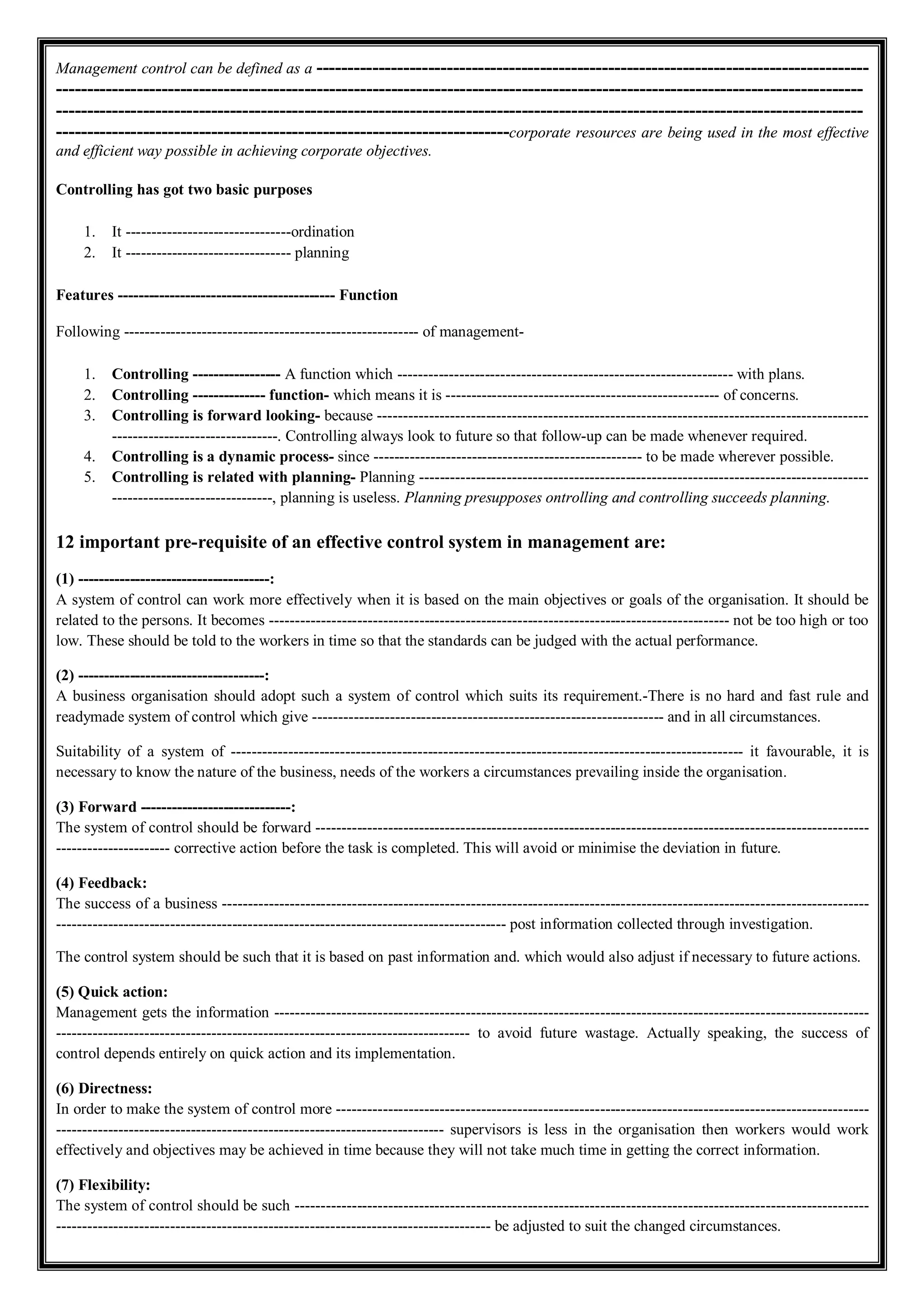 Management control can be defined as a -----------------------------------------------------------------------------------------
----------------------------------------------------------------------------------------------------------------------------------
----------------------------------------------------------------------------------------------------------------------------------
-------------------------------------------------------------------------corporate resources are being used in the most effective
and efficient way possible in achieving corporate objectives.
Controlling has got two basic purposes
1. It --------------------------------ordination
2. It -------------------------------- planning
Features ------------------------------------------ Function
Following --------------------------------------------------------- of management-
1. Controlling ----------------- A function which ----------------------------------------------------------------- with plans.
2. Controlling -------------- function- which means it is ----------------------------------------------------- of concerns.
3. Controlling is forward looking- because -----------------------------------------------------------------------------------------------
--------------------------------. Controlling always look to future so that follow-up can be made whenever required.
4. Controlling is a dynamic process- since ---------------------------------------------------- to be made wherever possible.
5. Controlling is related with planning- Planning ---------------------------------------------------------------------------------------
-------------------------------, planning is useless. Planning presupposes ontrolling and controlling succeeds planning.
12 important pre-requisite of an effective control system in management are:
(1) -------------------------------------:
A system of control can work more effectively when it is based on the main objectives or goals of the organisation. It should be
related to the persons. It becomes ----------------------------------------------------------------------------------------- not be too high or too
low. These should be told to the workers in time so that the standards can be judged with the actual performance.
(2) ------------------------------------:
A business organisation should adopt such a system of control which suits its requirement.-There is no hard and fast rule and
readymade system of control which give -------------------------------------------------------------------- and in all circumstances.
Suitability of a system of --------------------------------------------------------------------------------------------------- it favourable, it is
necessary to know the nature of the business, needs of the workers a circumstances prevailing inside the organisation.
(3) Forward -----------------------------:
The system of control should be forward -----------------------------------------------------------------------------------------------------------
---------------------- corrective action before the task is completed. This will avoid or minimise the deviation in future.
(4) Feedback:
The success of a business -----------------------------------------------------------------------------------------------------------------------------
--------------------------------------------------------------------------------------- post information collected through investigation.
The control system should be such that it is based on past information and. which would also adjust if necessary to future actions.
(5) Quick action:
Management gets the information -------------------------------------------------------------------------------------------------------------------
-------------------------------------------------------------------------------- to avoid future wastage. Actually speaking, the success of
control depends entirely on quick action and its implementation.
(6) Directness:
In order to make the system of control more -------------------------------------------------------------------------------------------------------
--------------------------------------------------------------------------- supervisors is less in the organisation then workers would work
effectively and objectives may be achieved in time because they will not take much time in getting the correct information.
(7) Flexibility:
The system of control should be such ---------------------------------------------------------------------------------------------------------------
------------------------------------------------------------------------------------ be adjusted to suit the changed circumstances.
 