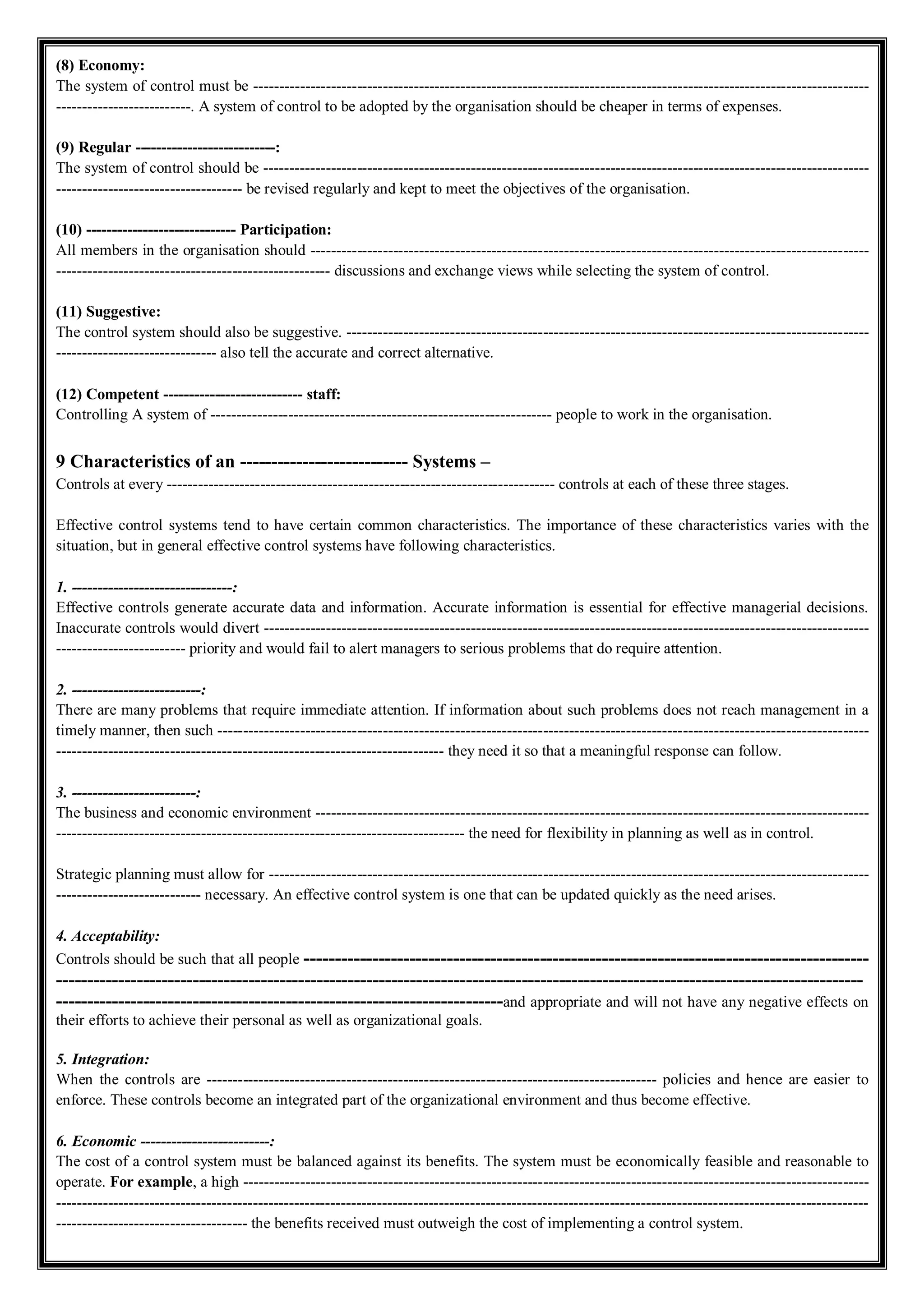 (8) Economy:
The system of control must be -----------------------------------------------------------------------------------------------------------------------
--------------------------. A system of control to be adopted by the organisation should be cheaper in terms of expenses.
(9) Regular ---------------------------:
The system of control should be ---------------------------------------------------------------------------------------------------------------------
------------------------------------ be revised regularly and kept to meet the objectives of the organisation.
(10) ----------------------------- Participation:
All members in the organisation should ------------------------------------------------------------------------------------------------------------
----------------------------------------------------- discussions and exchange views while selecting the system of control.
(11) Suggestive:
The control system should also be suggestive. -----------------------------------------------------------------------------------------------------
------------------------------- also tell the accurate and correct alternative.
(12) Competent --------------------------- staff:
Controlling A system of ------------------------------------------------------------------ people to work in the organisation.
9 Characteristics of an --------------------------- Systems –
Controls at every --------------------------------------------------------------------------- controls at each of these three stages.
Effective control systems tend to have certain common characteristics. The importance of these characteristics varies with the
situation, but in general effective control systems have following characteristics.
1. -------------------------------:
Effective controls generate accurate data and information. Accurate information is essential for effective managerial decisions.
Inaccurate controls would divert ---------------------------------------------------------------------------------------------------------------------
------------------------- priority and would fail to alert managers to serious problems that do require attention.
2. -------------------------:
There are many problems that require immediate attention. If information about such problems does not reach management in a
timely manner, then such ------------------------------------------------------------------------------------------------------------------------------
--------------------------------------------------------------------------- they need it so that a meaningful response can follow.
3. ------------------------:
The business and economic environment -----------------------------------------------------------------------------------------------------------
------------------------------------------------------------------------------- the need for flexibility in planning as well as in control.
Strategic planning must allow for --------------------------------------------------------------------------------------------------------------------
---------------------------- necessary. An effective control system is one that can be updated quickly as the need arises.
4. Acceptability:
Controls should be such that all people -------------------------------------------------------------------------------------------
----------------------------------------------------------------------------------------------------------------------------------
------------------------------------------------------------------------and appropriate and will not have any negative effects on
their efforts to achieve their personal as well as organizational goals.
5. Integration:
When the controls are --------------------------------------------------------------------------------------- policies and hence are easier to
enforce. These controls become an integrated part of the organizational environment and thus become effective.
6. Economic -------------------------:
The cost of a control system must be balanced against its benefits. The system must be economically feasible and reasonable to
operate. For example, a high -------------------------------------------------------------------------------------------------------------------------
-------------------------------------------------------------------------------------------------------------------------------------------------------------
------------------------------------- the benefits received must outweigh the cost of implementing a control system.
 
