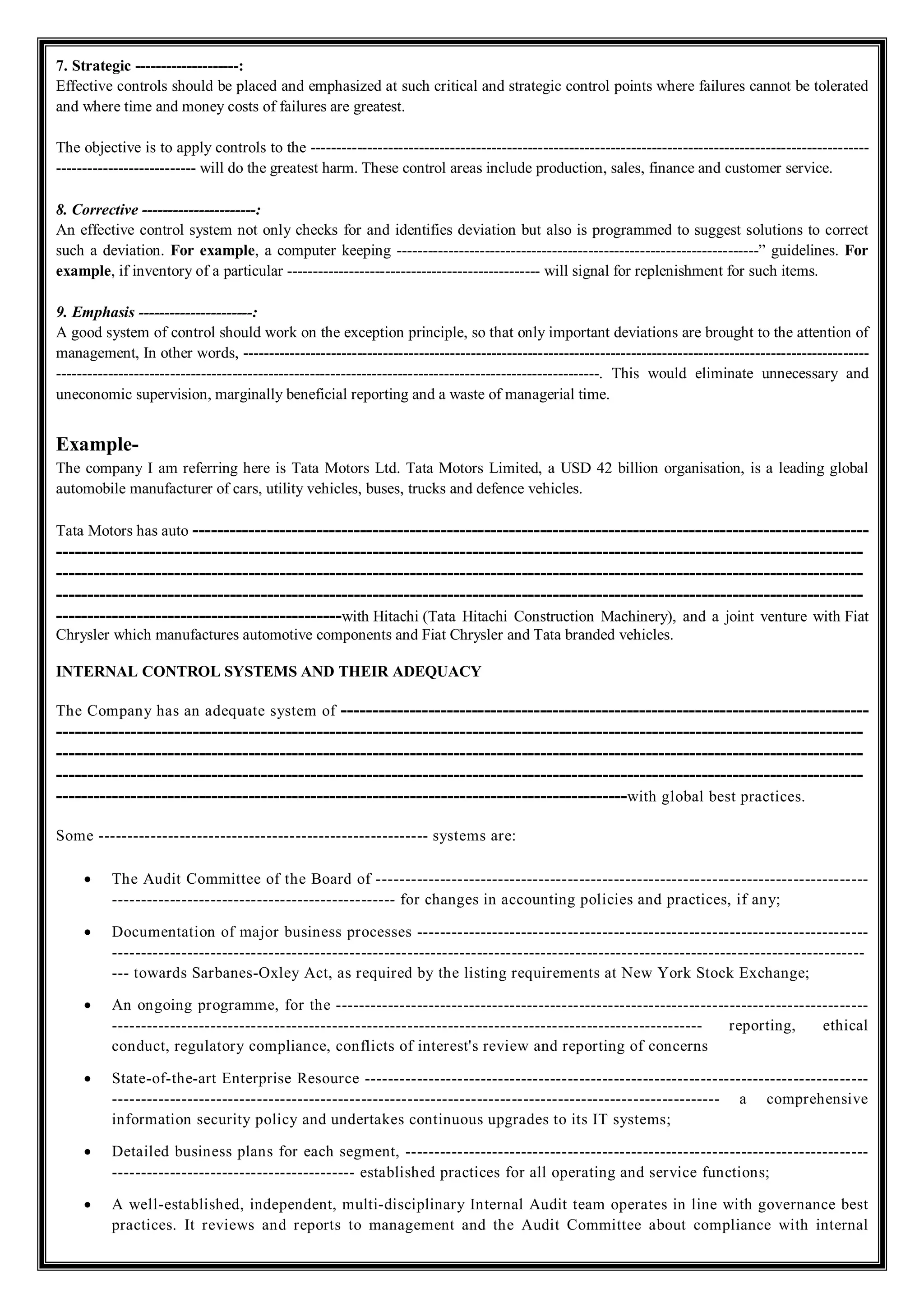 7. Strategic --------------------:
Effective controls should be placed and emphasized at such critical and strategic control points where failures cannot be tolerated
and where time and money costs of failures are greatest.
The objective is to apply controls to the ------------------------------------------------------------------------------------------------------------
--------------------------- will do the greatest harm. These control areas include production, sales, finance and customer service.
8. Corrective ----------------------:
An effective control system not only checks for and identifies deviation but also is programmed to suggest solutions to correct
such a deviation. For example, a computer keeping ----------------------------------------------------------------------” guidelines. For
example, if inventory of a particular ------------------------------------------------- will signal for replenishment for such items.
9. Emphasis ----------------------:
A good system of control should work on the exception principle, so that only important deviations are brought to the attention of
management, In other words, -------------------------------------------------------------------------------------------------------------------------
---------------------------------------------------------------------------------------------------------. This would eliminate unnecessary and
uneconomic supervision, marginally beneficial reporting and a waste of managerial time.
Example-
The company I am referring here is Tata Motors Ltd. Tata Motors Limited, a USD 42 billion organisation, is a leading global
automobile manufacturer of cars, utility vehicles, buses, trucks and defence vehicles.
Tata Motors has auto -------------------------------------------------------------------------------------------------------------
----------------------------------------------------------------------------------------------------------------------------------
----------------------------------------------------------------------------------------------------------------------------------
----------------------------------------------------------------------------------------------------------------------------------
----------------------------------------------with Hitachi (Tata Hitachi Construction Machinery), and a joint venture with Fiat
Chrysler which manufactures automotive components and Fiat Chrysler and Tata branded vehicles.
INTERNAL CONTROL SYSTEMS AND THEIR ADEQUACY
The Company has an adequate system of -------------------------------------------------------------------------------------
----------------------------------------------------------------------------------------------------------------------------------
----------------------------------------------------------------------------------------------------------------------------------
----------------------------------------------------------------------------------------------------------------------------------
--------------------------------------------------------------------------------------------with global best practices.
Some --------------------------------------------------------- systems are:
 The Audit Committee of the Board of -------------------------------------------------------------------------------------
------------------------------------------------- for changes in accounting policies and practices, if any;
 Documentation of major business processes ------------------------------------------------------------------------------
----------------------------------------------------------------------------------------------------------------------------------
--- towards Sarbanes-Oxley Act, as required by the listing requirements at New York Stock Exchange;
 An ongoing programme, for the --------------------------------------------------------------------------------------------
------------------------------------------------------------------------------------------------------ reporting, ethical
conduct, regulatory compliance, conflicts of interest's review and reporting of concerns
 State-of-the-art Enterprise Resource ---------------------------------------------------------------------------------------
--------------------------------------------------------------------------------------------------------- a comprehensive
information security policy and undertakes continuous upgrades to its IT systems;
 Detailed business plans for each segment, --------------------------------------------------------------------------------
------------------------------------------ established practices for all operating and service functions;
 A well-established, independent, multi-disciplinary Internal Audit team operates in line with governance best
practices. It reviews and reports to management and the Audit Committee about compliance with internal
 