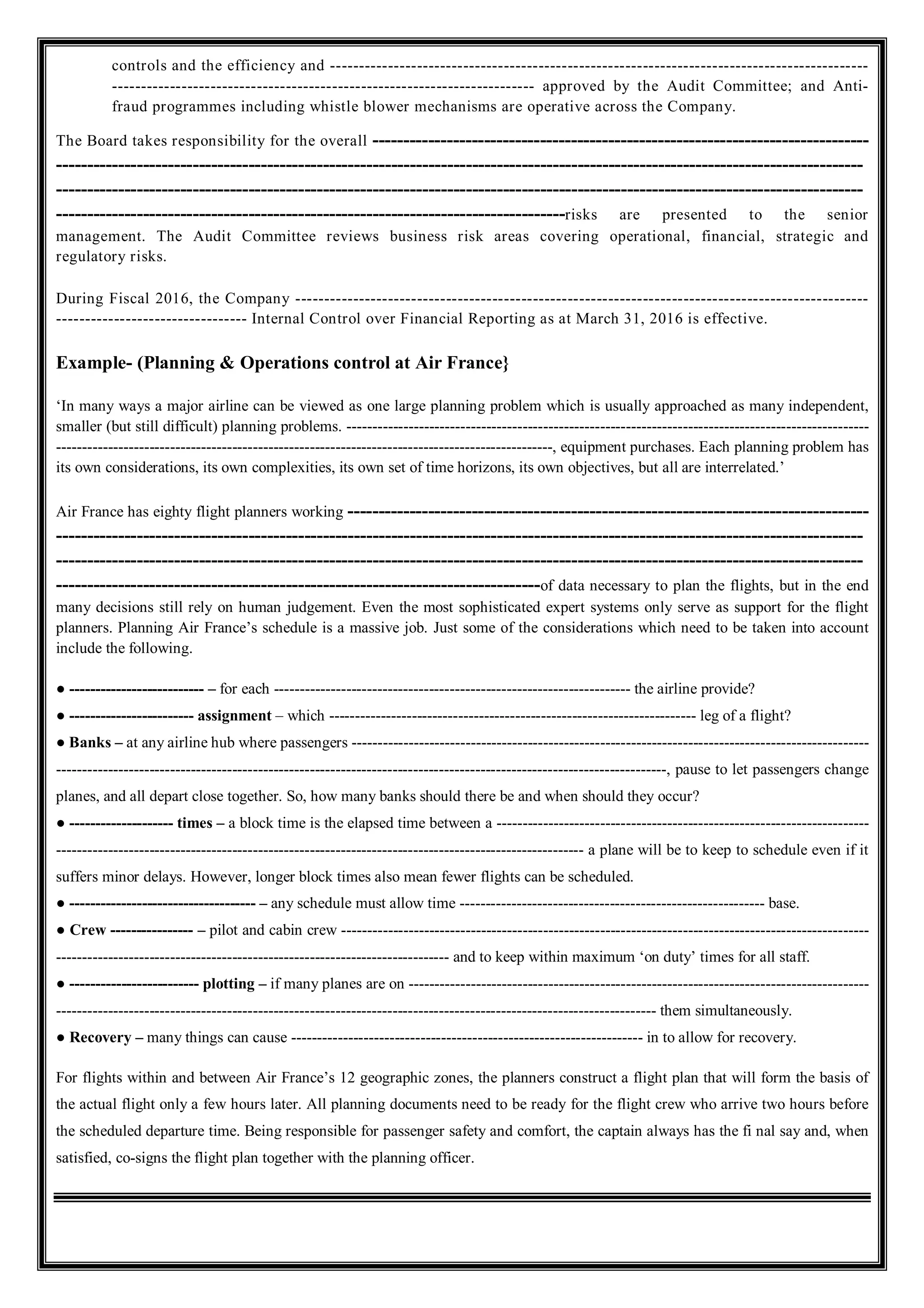 controls and the efficiency and ---------------------------------------------------------------------------------------------
------------------------------------------------------------------------- approved by the Audit Committee; and Anti-
fraud programmes including whistle blower mechanisms are operative across the Company.
The Board takes responsibility for the overall --------------------------------------------------------------------------------
----------------------------------------------------------------------------------------------------------------------------------
----------------------------------------------------------------------------------------------------------------------------------
----------------------------------------------------------------------------------risks are presented to the senior
management. The Audit Committee reviews business risk areas covering operational, financial, strategic and
regulatory risks.
During Fiscal 2016, the Company ---------------------------------------------------------------------------------------------------
--------------------------------- Internal Control over Financial Reporting as at March 31, 2016 is effective.
Example- (Planning & Operations control at Air France}
‘In many ways a major airline can be viewed as one large planning problem which is usually approached as many independent,
smaller (but still difficult) planning problems. -----------------------------------------------------------------------------------------------------
------------------------------------------------------------------------------------------------, equipment purchases. Each planning problem has
its own considerations, its own complexities, its own set of time horizons, its own objectives, but all are interrelated.’
Air France has eighty flight planners working ------------------------------------------------------------------------------------
----------------------------------------------------------------------------------------------------------------------------------
----------------------------------------------------------------------------------------------------------------------------------
------------------------------------------------------------------------------of data necessary to plan the flights, but in the end
many decisions still rely on human judgement. Even the most sophisticated expert systems only serve as support for the flight
planners. Planning Air France’s schedule is a massive job. Just some of the considerations which need to be taken into account
include the following.
● -------------------------- – for each --------------------------------------------------------------------- the airline provide?
● ------------------------ assignment – which ----------------------------------------------------------------------- leg of a flight?
● Banks – at any airline hub where passengers ----------------------------------------------------------------------------------------------------
----------------------------------------------------------------------------------------------------------------------, pause to let passengers change
planes, and all depart close together. So, how many banks should there be and when should they occur?
● -------------------- times – a block time is the elapsed time between a ------------------------------------------------------------------------
------------------------------------------------------------------------------------------------------ a plane will be to keep to schedule even if it
suffers minor delays. However, longer block times also mean fewer flights can be scheduled.
● ------------------------------------ – any schedule must allow time ----------------------------------------------------------- base.
● Crew ---------------- – pilot and cabin crew ------------------------------------------------------------------------------------------------------
---------------------------------------------------------------------------- and to keep within maximum ‘on duty’ times for all staff.
● ------------------------- plotting – if many planes are on -----------------------------------------------------------------------------------------
-------------------------------------------------------------------------------------------------------------------- them simultaneously.
● Recovery – many things can cause -------------------------------------------------------------------- in to allow for recovery.
For flights within and between Air France’s 12 geographic zones, the planners construct a flight plan that will form the basis of
the actual flight only a few hours later. All planning documents need to be ready for the flight crew who arrive two hours before
the scheduled departure time. Being responsible for passenger safety and comfort, the captain always has the fi nal say and, when
satisfied, co-signs the flight plan together with the planning officer.
 