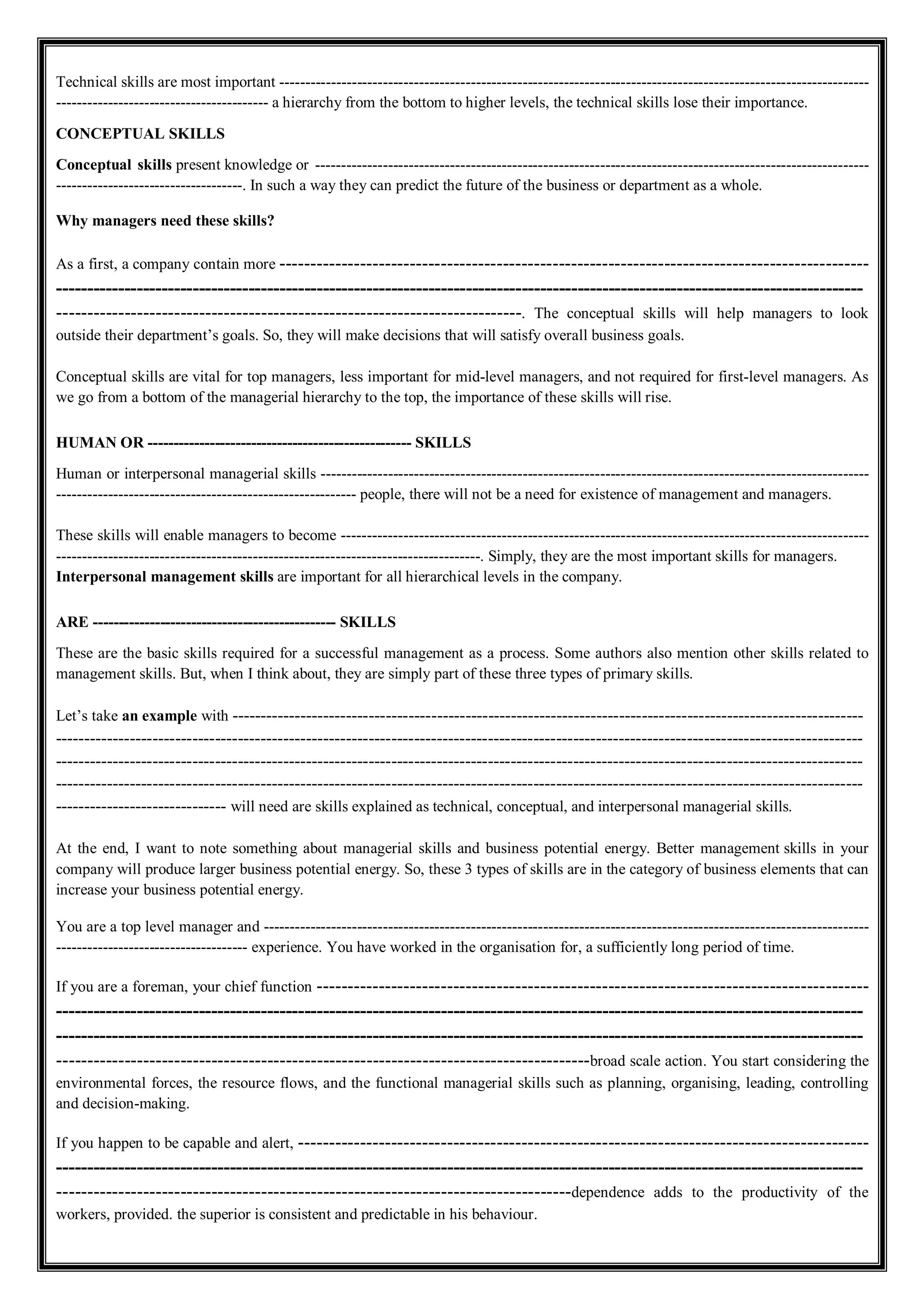 Technical skills are most important ------------------------------------------------------------------------------------------------------------------
----------------------------------------- a hierarchy from the bottom to higher levels, the technical skills lose their importance.
CONCEPTUAL SKILLS
Conceptual skills present knowledge or -----------------------------------------------------------------------------------------------------------
------------------------------------. In such a way they can predict the future of the business or department as a whole.
Why managers need these skills?
As a first, a company contain more -----------------------------------------------------------------------------------------------
----------------------------------------------------------------------------------------------------------------------------------
---------------------------------------------------------------------------. The conceptual skills will help managers to look
outside their department’s goals. So, they will make decisions that will satisfy overall business goals.
Conceptual skills are vital for top managers, less important for mid-level managers, and not required for first-level managers. As
we go from a bottom of the managerial hierarchy to the top, the importance of these skills will rise.
HUMAN OR --------------------------------------------------- SKILLS
Human or interpersonal managerial skills ----------------------------------------------------------------------------------------------------------
---------------------------------------------------------- people, there will not be a need for existence of management and managers.
These skills will enable managers to become ------------------------------------------------------------------------------------------------------
----------------------------------------------------------------------------------. Simply, they are the most important skills for managers.
Interpersonal management skills are important for all hierarchical levels in the company.
ARE ----------------------------------------------- SKILLS
These are the basic skills required for a successful management as a process. Some authors also mention other skills related to
management skills. But, when I think about, they are simply part of these three types of primary skills.
Let’s take an example with ---------------------------------------------------------------------------------------------------------------
----------------------------------------------------------------------------------------------------------------------------------------------
----------------------------------------------------------------------------------------------------------------------------------------------
----------------------------------------------------------------------------------------------------------------------------------------------
------------------------------ will need are skills explained as technical, conceptual, and interpersonal managerial skills.
At the end, I want to note something about managerial skills and business potential energy. Better management skills in your
company will produce larger business potential energy. So, these 3 types of skills are in the category of business elements that can
increase your business potential energy.
You are a top level manager and ---------------------------------------------------------------------------------------------------------------------
------------------------------------- experience. You have worked in the organisation for, a sufficiently long period of time.
If you are a foreman, your chief function -----------------------------------------------------------------------------------------
----------------------------------------------------------------------------------------------------------------------------------
----------------------------------------------------------------------------------------------------------------------------------
--------------------------------------------------------------------------------------broad scale action. You start considering the
environmental forces, the resource flows, and the functional managerial skills such as planning, organising, leading, controlling
and decision-making.
If you happen to be capable and alert, --------------------------------------------------------------------------------------------
----------------------------------------------------------------------------------------------------------------------------------
-----------------------------------------------------------------------------------dependence adds to the productivity of the
workers, provided. the superior is consistent and predictable in his behaviour.
 