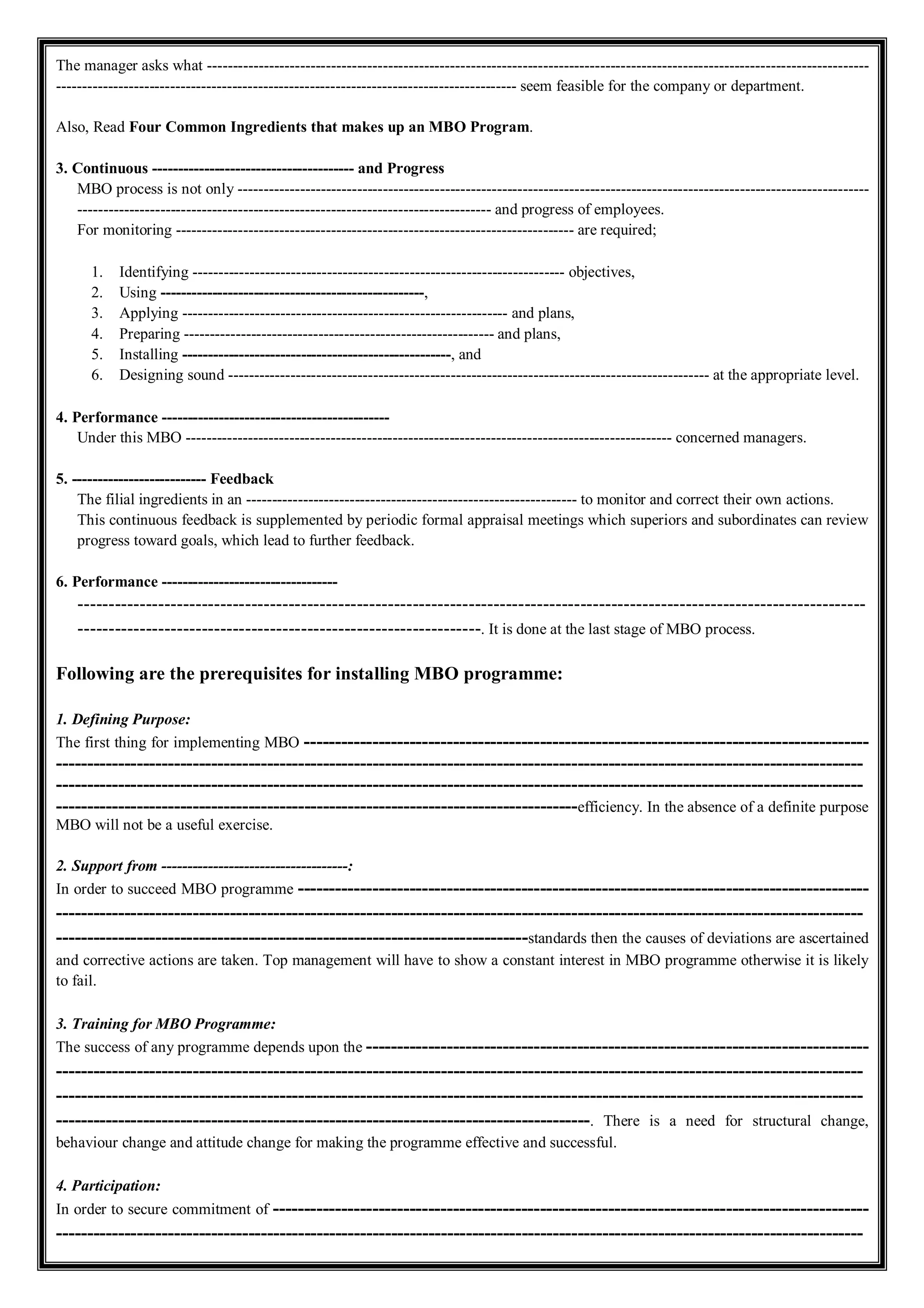The manager asks what --------------------------------------------------------------------------------------------------------------------------------
----------------------------------------------------------------------------------------- seem feasible for the company or department.
Also, Read Four Common Ingredients that makes up an MBO Program.
3. Continuous --------------------------------------- and Progress
MBO process is not only --------------------------------------------------------------------------------------------------------------------------
-------------------------------------------------------------------------------- and progress of employees.
For monitoring ----------------------------------------------------------------------------- are required;
1. Identifying ------------------------------------------------------------------------ objectives,
2. Using ---------------------------------------------------,
3. Applying --------------------------------------------------------------- and plans,
4. Preparing ------------------------------------------------------------ and plans,
5. Installing ----------------------------------------------------, and
6. Designing sound --------------------------------------------------------------------------------------------- at the appropriate level.
4. Performance --------------------------------------------
Under this MBO ---------------------------------------------------------------------------------------------- concerned managers.
5. -------------------------- Feedback
The filial ingredients in an ---------------------------------------------------------------- to monitor and correct their own actions.
This continuous feedback is supplemented by periodic formal appraisal meetings which superiors and subordinates can review
progress toward goals, which lead to further feedback.
6. Performance ----------------------------------
-------------------------------------------------------------------------------------------------------------------------------
-----------------------------------------------------------------. It is done at the last stage of MBO process.
Following are the prerequisites for installing MBO programme:
1. Defining Purpose:
The first thing for implementing MBO -------------------------------------------------------------------------------------------
----------------------------------------------------------------------------------------------------------------------------------
----------------------------------------------------------------------------------------------------------------------------------
------------------------------------------------------------------------------------efficiency. In the absence of a definite purpose
MBO will not be a useful exercise.
2. Support from ------------------------------------:
In order to succeed MBO programme --------------------------------------------------------------------------------------------
----------------------------------------------------------------------------------------------------------------------------------
----------------------------------------------------------------------------standards then the causes of deviations are ascertained
and corrective actions are taken. Top management will have to show a constant interest in MBO programme otherwise it is likely
to fail.
3. Training for MBO Programme:
The success of any programme depends upon the ---------------------------------------------------------------------------------
----------------------------------------------------------------------------------------------------------------------------------
----------------------------------------------------------------------------------------------------------------------------------
--------------------------------------------------------------------------------------. There is a need for structural change,
behaviour change and attitude change for making the programme effective and successful.
4. Participation:
In order to secure commitment of ------------------------------------------------------------------------------------------------
----------------------------------------------------------------------------------------------------------------------------------
 