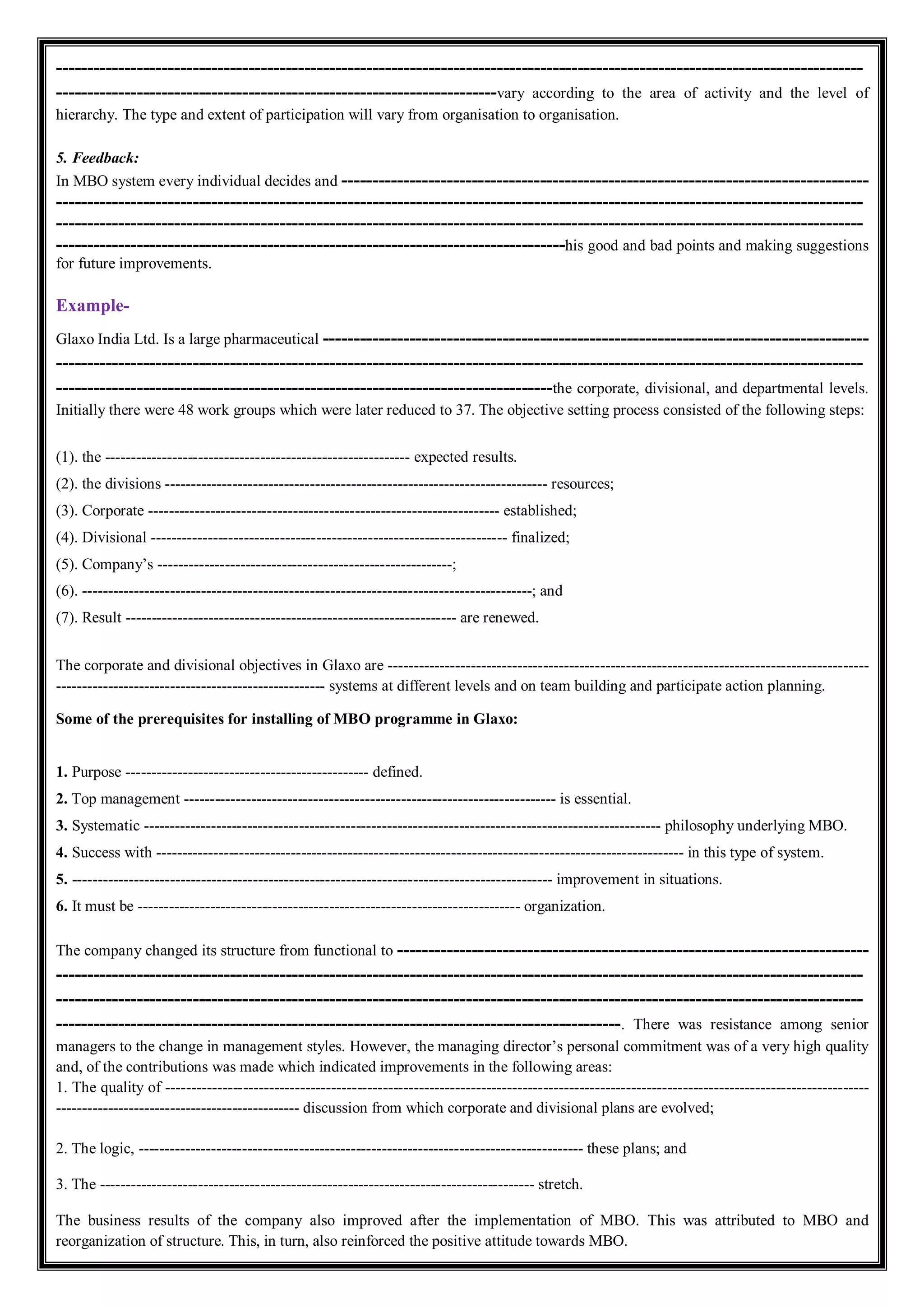 ----------------------------------------------------------------------------------------------------------------------------------
-----------------------------------------------------------------------vary according to the area of activity and the level of
hierarchy. The type and extent of participation will vary from organisation to organisation.
5. Feedback:
In MBO system every individual decides and -------------------------------------------------------------------------------------
----------------------------------------------------------------------------------------------------------------------------------
----------------------------------------------------------------------------------------------------------------------------------
----------------------------------------------------------------------------------his good and bad points and making suggestions
for future improvements.
Example-
Glaxo India Ltd. Is a large pharmaceutical ----------------------------------------------------------------------------------------
----------------------------------------------------------------------------------------------------------------------------------
--------------------------------------------------------------------------------the corporate, divisional, and departmental levels.
Initially there were 48 work groups which were later reduced to 37. The objective setting process consisted of the following steps:
(1). the ----------------------------------------------------------- expected results.
(2). the divisions -------------------------------------------------------------------------- resources;
(3). Corporate -------------------------------------------------------------------- established;
(4). Divisional --------------------------------------------------------------------- finalized;
(5). Company’s ---------------------------------------------------------;
(6). ---------------------------------------------------------------------------------------; and
(7). Result ---------------------------------------------------------------- are renewed.
The corporate and divisional objectives in Glaxo are ---------------------------------------------------------------------------------------------
---------------------------------------------------- systems at different levels and on team building and participate action planning.
Some of the prerequisites for installing of MBO programme in Glaxo:
1. Purpose ----------------------------------------------- defined.
2. Top management ------------------------------------------------------------------------ is essential.
3. Systematic ---------------------------------------------------------------------------------------------------- philosophy underlying MBO.
4. Success with ------------------------------------------------------------------------------------------------------ in this type of system.
5. --------------------------------------------------------------------------------------------- improvement in situations.
6. It must be -------------------------------------------------------------------------- organization.
The company changed its structure from functional to ----------------------------------------------------------------------------
----------------------------------------------------------------------------------------------------------------------------------
----------------------------------------------------------------------------------------------------------------------------------
-------------------------------------------------------------------------------------------. There was resistance among senior
managers to the change in management styles. However, the managing director’s personal commitment was of a very high quality
and, of the contributions was made which indicated improvements in the following areas:
1. The quality of ----------------------------------------------------------------------------------------------------------------------------------------
----------------------------------------------- discussion from which corporate and divisional plans are evolved;
2. The logic, -------------------------------------------------------------------------------------- these plans; and
3. The ------------------------------------------------------------------------------------ stretch.
The business results of the company also improved after the implementation of MBO. This was attributed to MBO and
reorganization of structure. This, in turn, also reinforced the positive attitude towards MBO.
 