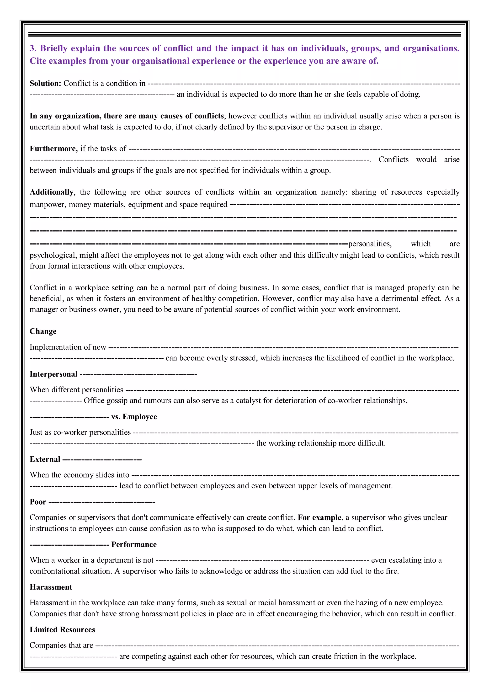 3. Briefly explain the sources of conflict and the impact it has on individuals, groups, and organisations.
Cite examples from your organisational experience or the experience you are aware of.
Solution: Conflict is a condition in ------------------------------------------------------------------------------------------------------------------
----------------------------------------------------- an individual is expected to do more than he or she feels capable of doing.
In any organization, there are many causes of conflicts; however conflicts within an individual usually arise when a person is
uncertain about what task is expected to do, if not clearly defined by the supervisor or the person in charge.
Furthermore, if the tasks of -------------------------------------------------------------------------------------------------------------------------
----------------------------------------------------------------------------------------------------------------------------. Conflicts would arise
between individuals and groups if the goals are not specified for individuals within a group.
Additionally, the following are other sources of conflicts within an organization namely: sharing of resources especially
manpower, money materials, equipment and space required ----------------------------------------------------------------------
----------------------------------------------------------------------------------------------------------------------------------
----------------------------------------------------------------------------------------------------------------------------------
-------------------------------------------------------------------------------------------------personalities, which are
psychological, might affect the employees not to get along with each other and this difficulty might lead to conflicts, which result
from formal interactions with other employees.
Conflict in a workplace setting can be a normal part of doing business. In some cases, conflict that is managed properly can be
beneficial, as when it fosters an environment of healthy competition. However, conflict may also have a detrimental effect. As a
manager or business owner, you need to be aware of potential sources of conflict within your work environment.
Change
Implementation of new --------------------------------------------------------------------------------------------------------------------------------
------------------------------------------------- can become overly stressed, which increases the likelihood of conflict in the workplace.
Interpersonal -------------------------------------------
When different personalities --------------------------------------------------------------------------------------------------------------------------
------------------- Office gossip and rumours can also serve as a catalyst for deterioration of co-worker relationships.
----------------------------- vs. Employee
Just as co-worker personalities -----------------------------------------------------------------------------------------------------------------------
---------------------------------------------------------------------------------- the working relationship more difficult.
External -----------------------------
When the economy slides into ------------------------------------------------------------------------------------------------------------------------
-------------------------------- lead to conflict between employees and even between upper levels of management.
Poor ---------------------------------------
Companies or supervisors that don't communicate effectively can create conflict. For example, a supervisor who gives unclear
instructions to employees can cause confusion as to who is supposed to do what, which can lead to conflict.
----------------------------- Performance
When a worker in a department is not ------------------------------------------------------------------------------ even escalating into a
confrontational situation. A supervisor who fails to acknowledge or address the situation can add fuel to the fire.
Harassment
Harassment in the workplace can take many forms, such as sexual or racial harassment or even the hazing of a new employee.
Companies that don't have strong harassment policies in place are in effect encouraging the behavior, which can result in conflict.
Limited Resources
Companies that are -------------------------------------------------------------------------------------------------------------------------------------
-------------------------------- are competing against each other for resources, which can create friction in the workplace.
 