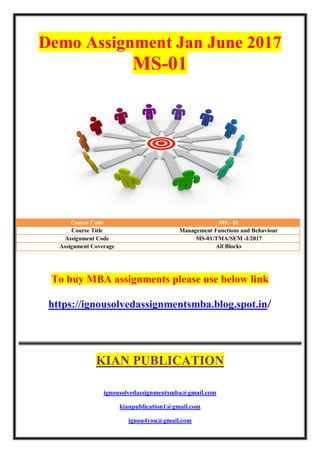 Demo Assignment Jan June 2017
MS-01
Course Code MS - 01
Course Title Management Functions and Behaviour
Assignment Code MS-01/TMA/SEM -I/2017
Assignment Coverage All Blocks
To buy MBA assignments please use below link
https://ignousolvedassignmentsmba.blog.spot.in/
KIAN PUBLICATION
ignousolvedassignmentsmba@gmail.com
kianpublication1@gmail.com
ignou4you@gmail.com
 