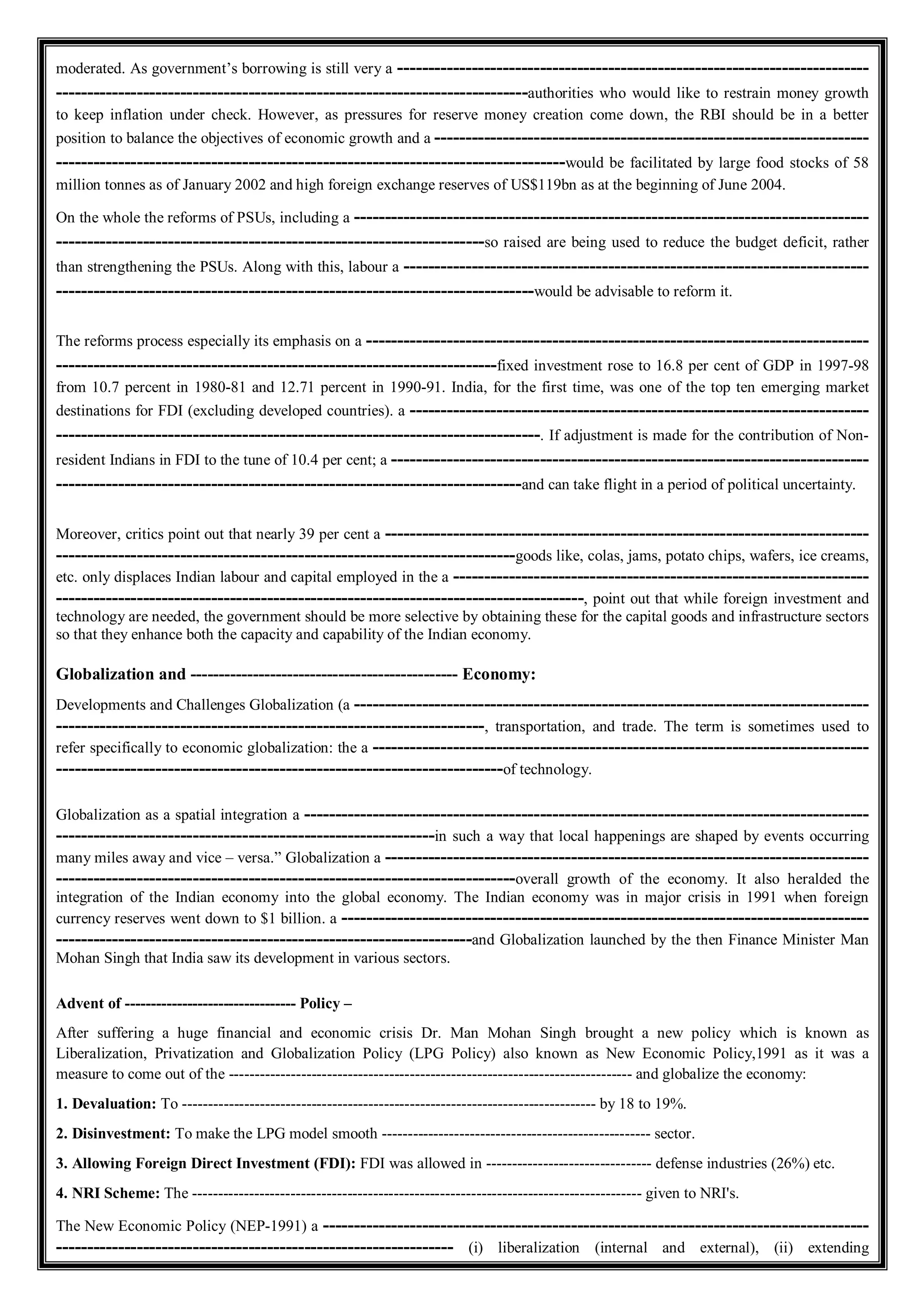 moderated. As government’s borrowing is still very a ----------------------------------------------------------------------------
----------------------------------------------------------------------------authorities who would like to restrain money growth
to keep inflation under check. However, as pressures for reserve money creation come down, the RBI should be in a better
position to balance the objectives of economic growth and a ----------------------------------------------------------------------
----------------------------------------------------------------------------------would be facilitated by large food stocks of 58
million tonnes as of January 2002 and high foreign exchange reserves of US$119bn as at the beginning of June 2004.
On the whole the reforms of PSUs, including a -----------------------------------------------------------------------------------
---------------------------------------------------------------------so raised are being used to reduce the budget deficit, rather
than strengthening the PSUs. Along with this, labour a ---------------------------------------------------------------------------
-----------------------------------------------------------------------------would be advisable to reform it.
The reforms process especially its emphasis on a ---------------------------------------------------------------------------------
-----------------------------------------------------------------------fixed investment rose to 16.8 per cent of GDP in 1997-98
from 10.7 percent in 1980-81 and 12.71 percent in 1990-91. India, for the first time, was one of the top ten emerging market
destinations for FDI (excluding developed countries). a --------------------------------------------------------------------------
------------------------------------------------------------------------------. If adjustment is made for the contribution of Non-
resident Indians in FDI to the tune of 10.4 per cent; a -----------------------------------------------------------------------------
---------------------------------------------------------------------------and can take flight in a period of political uncertainty.
Moreover, critics point out that nearly 39 per cent a ------------------------------------------------------------------------------
--------------------------------------------------------------------------goods like, colas, jams, potato chips, wafers, ice creams,
etc. only displaces Indian labour and capital employed in the a -------------------------------------------------------------------
-------------------------------------------------------------------------------------, point out that while foreign investment and
technology are needed, the government should be more selective by obtaining these for the capital goods and infrastructure sectors
so that they enhance both the capacity and capability of the Indian economy.
Globalization and ----------------------------------------------- Economy:
Developments and Challenges Globalization (a -----------------------------------------------------------------------------------
---------------------------------------------------------------------, transportation, and trade. The term is sometimes used to
refer specifically to economic globalization: the a --------------------------------------------------------------------------------
------------------------------------------------------------------------of technology.
Globalization as a spatial integration a -------------------------------------------------------------------------------------------
-------------------------------------------------------------in such a way that local happenings are shaped by events occurring
many miles away and vice – versa.” Globalization a ------------------------------------------------------------------------------
--------------------------------------------------------------------------overall growth of the economy. It also heralded the
integration of the Indian economy into the global economy. The Indian economy was in major crisis in 1991 when foreign
currency reserves went down to $1 billion. a -------------------------------------------------------------------------------------
-------------------------------------------------------------------and Globalization launched by the then Finance Minister Man
Mohan Singh that India saw its development in various sectors.
Advent of --------------------------------- Policy –
After suffering a huge financial and economic crisis Dr. Man Mohan Singh brought a new policy which is known as
Liberalization, Privatization and Globalization Policy (LPG Policy) also known as New Economic Policy,1991 as it was a
measure to come out of the ------------------------------------------------------------------------------ and globalize the economy:
1. Devaluation: To -------------------------------------------------------------------------------- by 18 to 19%.
2. Disinvestment: To make the LPG model smooth ---------------------------------------------------- sector.
3. Allowing Foreign Direct Investment (FDI): FDI was allowed in -------------------------------- defense industries (26%) etc.
4. NRI Scheme: The --------------------------------------------------------------------------------------- given to NRI's.
The New Economic Policy (NEP-1991) a ----------------------------------------------------------------------------------------
---------------------------------------------------------------- (i) liberalization (internal and external), (ii) extending
 