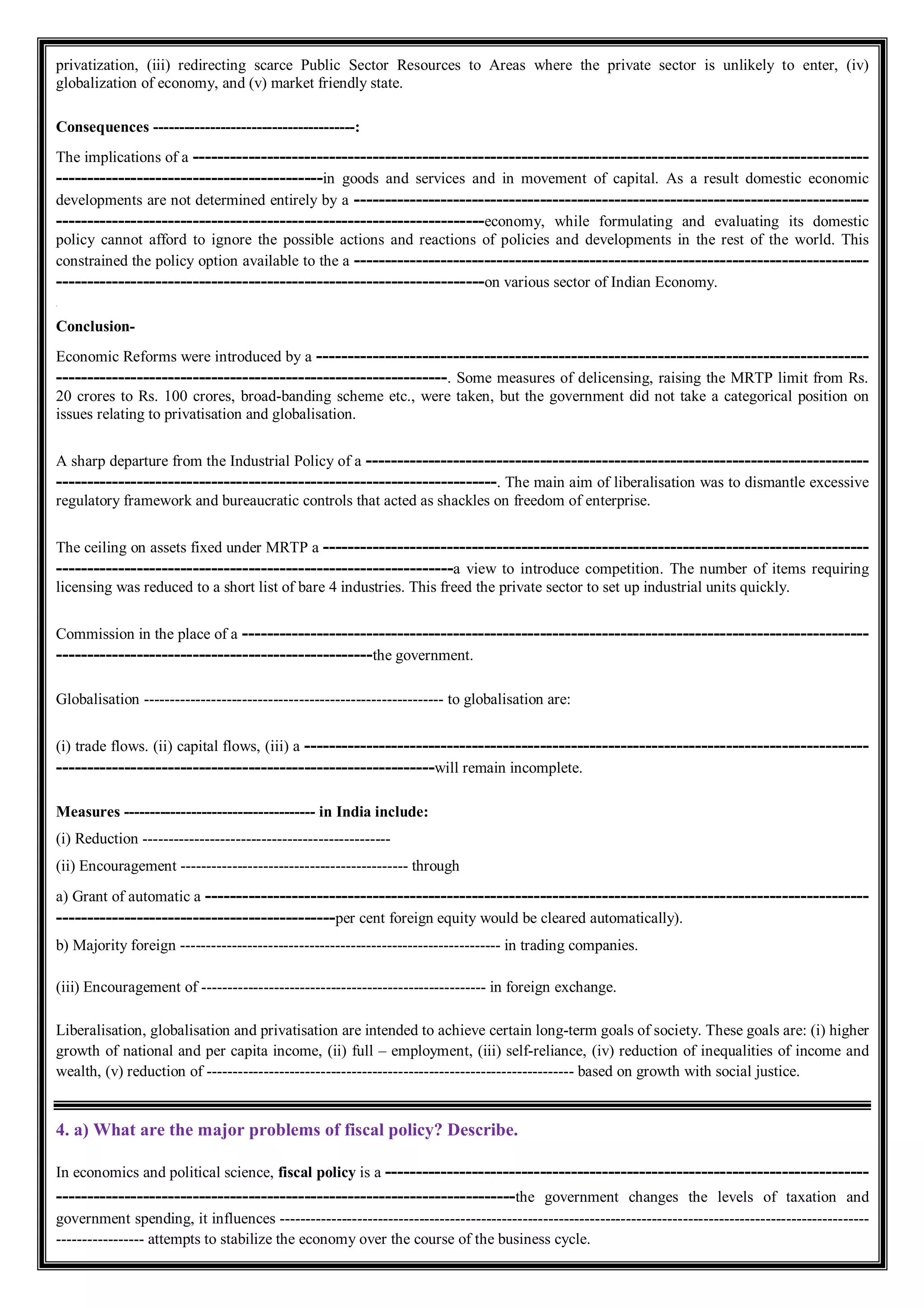privatization, (iii) redirecting scarce Public Sector Resources to Areas where the private sector is unlikely to enter, (iv)
globalization of economy, and (v) market friendly state.
Consequences ---------------------------------------:
The implications of a -------------------------------------------------------------------------------------------------------------
-------------------------------------------in goods and services and in movement of capital. As a result domestic economic
developments are not determined entirely by a -----------------------------------------------------------------------------------
---------------------------------------------------------------------economy, while formulating and evaluating its domestic
policy cannot afford to ignore the possible actions and reactions of policies and developments in the rest of the world. This
constrained the policy option available to the a -----------------------------------------------------------------------------------
---------------------------------------------------------------------on various sector of Indian Economy.
.
Conclusion-
Economic Reforms were introduced by a -----------------------------------------------------------------------------------------
---------------------------------------------------------------. Some measures of delicensing, raising the MRTP limit from Rs.
20 crores to Rs. 100 crores, broad-banding scheme etc., were taken, but the government did not take a categorical position on
issues relating to privatisation and globalisation.
A sharp departure from the Industrial Policy of a ---------------------------------------------------------------------------------
-----------------------------------------------------------------------. The main aim of liberalisation was to dismantle excessive
regulatory framework and bureaucratic controls that acted as shackles on freedom of enterprise.
The ceiling on assets fixed under MRTP a ----------------------------------------------------------------------------------------
----------------------------------------------------------------a view to introduce competition. The number of items requiring
licensing was reduced to a short list of bare 4 industries. This freed the private sector to set up industrial units quickly.
Commission in the place of a -----------------------------------------------------------------------------------------------------
---------------------------------------------------the government.
Globalisation ---------------------------------------------------------- to globalisation are:
(i) trade flows. (ii) capital flows, (iii) a -------------------------------------------------------------------------------------------
-------------------------------------------------------------will remain incomplete.
Measures ------------------------------------- in India include:
(i) Reduction ------------------------------------------------
(ii) Encouragement -------------------------------------------- through
a) Grant of automatic a -----------------------------------------------------------------------------------------------------------
---------------------------------------------per cent foreign equity would be cleared automatically).
b) Majority foreign -------------------------------------------------------------- in trading companies.
(iii) Encouragement of ------------------------------------------------------- in foreign exchange.
Liberalisation, globalisation and privatisation are intended to achieve certain long-term goals of society. These goals are: (i) higher
growth of national and per capita income, (ii) full – employment, (iii) self-reliance, (iv) reduction of inequalities of income and
wealth, (v) reduction of ----------------------------------------------------------------------- based on growth with social justice.
4. a) What are the major problems of fiscal policy? Describe.
In economics and political science, fiscal policy is a ------------------------------------------------------------------------------
--------------------------------------------------------------------------the government changes the levels of taxation and
government spending, it influences ------------------------------------------------------------------------------------------------------------------
----------------- attempts to stabilize the economy over the course of the business cycle.
 