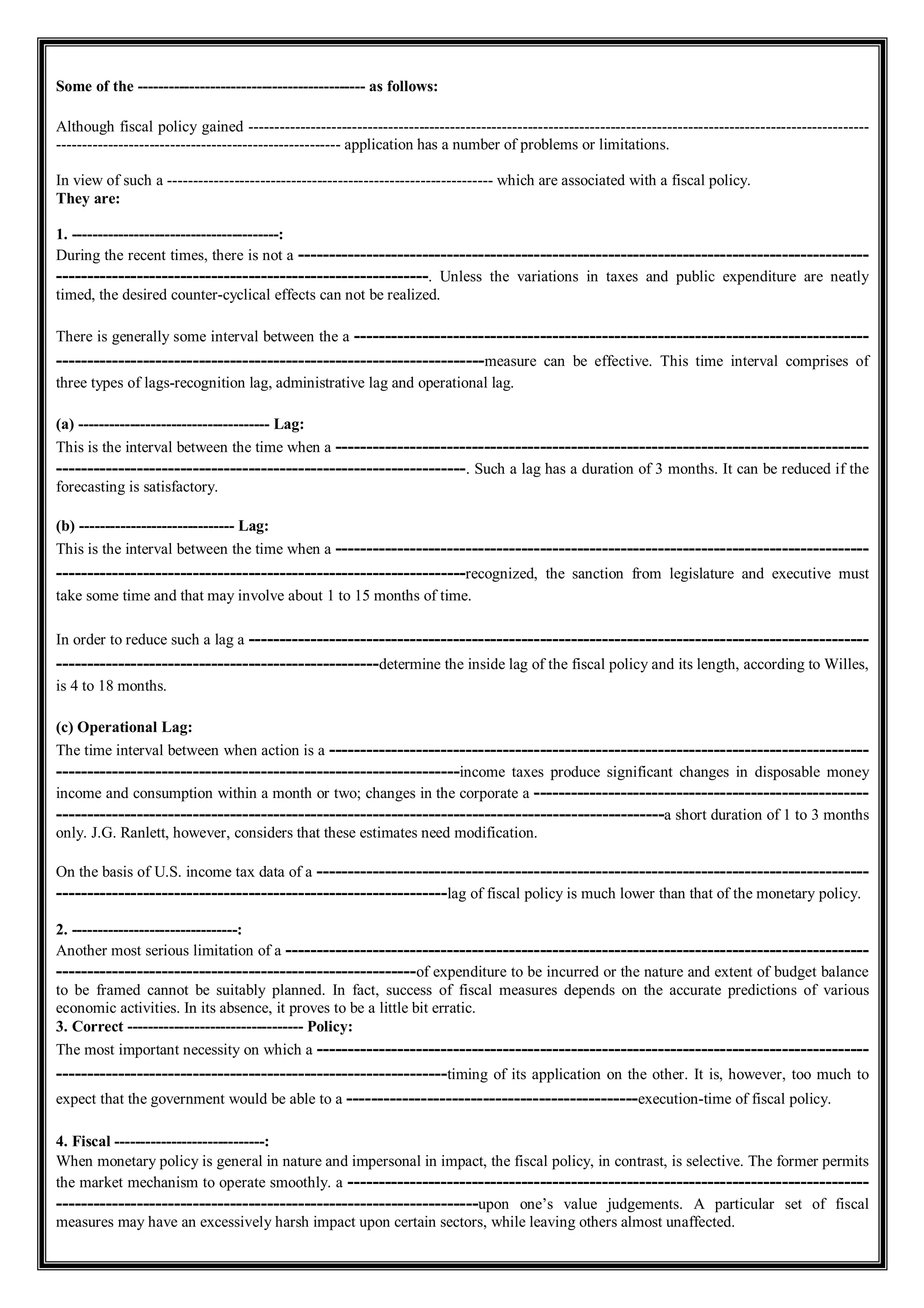 Some of the -------------------------------------------- as follows:
Although fiscal policy gained ------------------------------------------------------------------------------------------------------------------------
------------------------------------------------------- application has a number of problems or limitations.
In view of such a --------------------------------------------------------------- which are associated with a fiscal policy.
They are:
1. ----------------------------------------:
During the recent times, there is not a --------------------------------------------------------------------------------------------
------------------------------------------------------------. Unless the variations in taxes and public expenditure are neatly
timed, the desired counter-cyclical effects can not be realized.
There is generally some interval between the a -----------------------------------------------------------------------------------
---------------------------------------------------------------------measure can be effective. This time interval comprises of
three types of lags-recognition lag, administrative lag and operational lag.
(а) ------------------------------------- Lag:
This is the interval between the time when a --------------------------------------------------------------------------------------
------------------------------------------------------------------. Such a lag has a duration of 3 months. It can be reduced if the
forecasting is satisfactory.
(b) ------------------------------ Lag:
This is the interval between the time when a --------------------------------------------------------------------------------------
------------------------------------------------------------------recognized, the sanction from legislature and executive must
take some time and that may involve about 1 to 15 months of time.
In order to reduce such a lag a ----------------------------------------------------------------------------------------------------
----------------------------------------------------determine the inside lag of the fiscal policy and its length, according to Willes,
is 4 to 18 months.
(c) Operational Lag:
The time interval between when action is a ---------------------------------------------------------------------------------------
-----------------------------------------------------------------income taxes produce significant changes in disposable money
income and consumption within a month or two; changes in the corporate a ------------------------------------------------------
--------------------------------------------------------------------------------------------------a short duration of 1 to 3 months
only. J.G. Ranlett, however, considers that these estimates need modification.
On the basis of U.S. income tax data of a -----------------------------------------------------------------------------------------
---------------------------------------------------------------lag of fiscal policy is much lower than that of the monetary policy.
2. --------------------------------:
Another most serious limitation of a ----------------------------------------------------------------------------------------------
----------------------------------------------------------of expenditure to be incurred or the nature and extent of budget balance
to be framed cannot be suitably planned. In fact, success of fiscal measures depends on the accurate predictions of various
economic activities. In its absence, it proves to be a little bit erratic.
3. Correct ---------------------------------- Policy:
The most important necessity on which a -----------------------------------------------------------------------------------------
---------------------------------------------------------------timing of its application on the other. It is, however, too much to
expect that the government would be able to a -----------------------------------------------execution-time of fiscal policy.
4. Fiscal -----------------------------:
When monetary policy is general in nature and impersonal in impact, the fiscal policy, in contrast, is selective. The former permits
the market mechanism to operate smoothly. a ------------------------------------------------------------------------------------
--------------------------------------------------------------------upon one’s value judgements. A particular set of fiscal
measures may have an excessively harsh impact upon certain sectors, while leaving others almost unaffected.
 